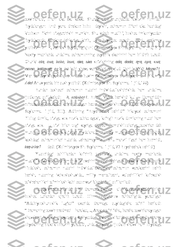 tasvirlanadi,   G‘ani   aka   esa   keksa.   Shunda   adib   murojaatda   lavozim   nomidan
foydalangan:   Endi   yana   direktor   bobo     deyishi,   qahramon   G‘ani   aka   haqidagi
kitobxon   fikrini   o‘zgartirishi   mumkin.   Shu   sabab   muallif,   boshqa   imkoniyatdan
foydalanadi:   Direktor   ichkariga   kirib,   uyoq-buyoqqa   qaradi:   –Qani,   zerikmay
yotibsizmi? – E, zerikish qayda, og‘ajon! (Xolmirzayev Sh. Saylanma. 1-jild,131) .
Nasriy   matnlarda   undalma   qahramonning   qayerlik   ekaninini   ham   bildirib   turadi.
Chunki   ota,   ona,   bobo,   buvi,   aka,   uka   so‘zlarining   ada,   dada;   aya,   opa,   ena;
momo,  kattaena;   og‘a,   ini   kabi   sheva   variantlari   mavjud:   Qani   kaklik?   Momo?!–
Men qanday bilay, bolajon! – dedi buvim (Xolmirzayev Sh. Saylanma. 1-jild,   4);
Ada!  Anuv yerda bir qush yotibdi! (Xolmirzayev Sh. Saylanma. 1-jild,199).
Bundan   tashqari   qahramon   nutqini   individuallashtirishda   ham   undalma
ijodkorga   qo‘l   keladi:   –   E,   xotinboy!..   Bo‘pti.   Va’da   berishdi-ku!   —   Qamariddin
ro‘paradagi derazadan ko‘rinib turgan beton devorga ishora qildi (Xolmirzayev Sh.
Saylanma.   1-jild,   200).   Adibning   “Boychechak   ochildi”   hikoyasi   qahramoni
filolog-domla,   o‘ziga   xos   nozik   tabiat   egasi,   ko‘ngli   nozik   domlaning   nutqi   ham
o‘ziga   xos.     U   o‘zi   bilan   tog‘   sayriga   chiqqan   hamqishloqlariga   taqsirlar   deb
murojaat   qiladi,   arxaik   so‘zdan   foydalanadi.   Bunday   murojaatni   adibning   boshqa
kasbdagi   qahramonlari   nutqida   uchratmaymiz.   –   Shu   manzil   ilgari   ham   bormidi,
taqsirlar?  — dedi. (Xolmirzayev Sh. Saylanma. 1-jild, 72 Boychechak ochildi)
Yuqoridagi   tahlillardan   ko‘rinib   turibdiki,   undalma   nasriy   matnlarda
muallif-so‘zlovchi, qahramon-so‘zlovchining tinglovchiga subyektiv munosabatini
ifodalash,   qahramon   nutqini   individuallashtirish,   qahramon   xarakterini   ochib
berish,   nutqning   ixtisoslashuvida,   milliy   mentalitetni,   xalqchillikni   ko‘rsatish
ta’sirchanlikni ta’minlash kabi qator vazifalarda faol qo‘llaniladi.
Badiiy   matn   turlaridan   biri     dramatik   asarlar       alohida   xususiyatlari   bilan
boshqa   turlardan   ajralib   turadi.   Olim   D.Quronov   rahbarligida   yaratilgan
“Adabiyotshunoslik   lug‘ati”   asarida   dramaga   quyidagicha   ta’rif   beriladi:
“Dramaning tasvir predmeti – harakat, u, Arastu ta’rificha, barcha tasvirlanayotgan
shaxslarni   harakat   qilayotgan,   faoliyatdagi   kishilar   sifatida   taqdim   etadi.   Drama
obyektning plastik obrazini yaratadi, unda subyekt – ijodkor shaxsi ham obyektga 