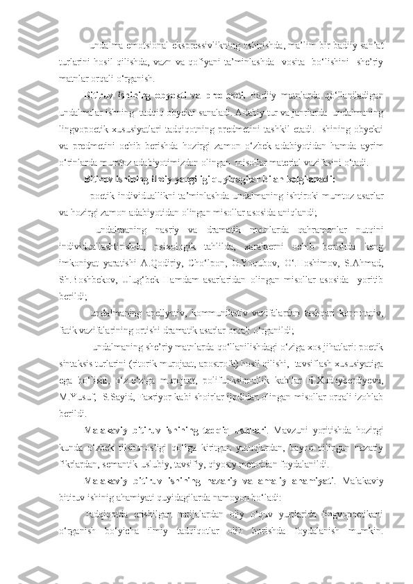 - undalma emotsional-ekspressivlikning oshirishda, ma’lim bir badiiy san’at
turlarini   hosil   qilishda,   vazn   va   qofiyani   ta’minlashda     vosita     bo‘lishini     she’riy
matnlar orqali o‘rganish. 
Bitiruv   ishining   obyekti   va   predmeti.   Badiiy   matnlarda   qo‘llaniladigan
undalmalar ishning  tadqiq obyekti sanaladi. Adabiy tur va janrlarda  undalmaning
lingvopoetik   xususiyatlari   tadqiqotning   predmetini   tashkil   etadi.   Ishining   obyekti
va   predmetini   ochib   berishda   hozirgi   zamon   o‘zbek   adabiyotidan   hamda   ayrim
o‘rinlarda mumtoz adabiyotimizdan olingan    misollar material vazifasini o‘tadi. 
Bitiruv ishining ilmiy yangiligi quyidagilar bilan belgilanadi: 
-   poetik  individuallikni  ta’minlashda   undalmaning  ishtiroki  mumtoz  asarlar
va hozirgi zamon adabiyotidan olingan misollar asosida aniqlandi;
-   undalmaning   nasriy   va   dramatik   matnlarda   qahramonlar   nutqini
individuallashtirishda,   psixologik   tahlilda,   xarakterni   ochib   berishda   keng
imkoniyat   yaratishi   A.Qodiriy,   Cho‘lpon,   O.Yoqubov,   O‘.Hoshimov,   S.Ahmad,
Sh.Boshbekov,   Ulug‘bek   Hamdam   asarlaridan   olingan   misollar   asosida     yoritib
berildi;
-   undalmaning   apellyativ,   kommunikativ   vazifalardan   tashqari   konnotativ,
fatik vazifalarining ortishi dramatik asarlar orqali o‘rganildi;
 - undalmaning she’riy matnlarda  qo‘llanilishdagi o‘ziga xos jihatlari: poetik
sintaksis turlarini (ritorik murojaat, apostrofa) hosil qilishi,  tavsiflash xususiyatiga
ega   bo‘lishi,   o‘z-o‘ziga   murojaat,   polifunksionallik   kabilar   H.Xudoyberdiyeva,
M.Yusuf,   S.Sayid, Faxriyor kabi shoirlar ijodidan olingan misollar orqali izohlab
berildi.  
Malakaviy   bitiruv   ishining   tadqiq   usullari .   Mavzuni   yoritishda   hozirgi
kunda   o‘zbek   tilshunosligi   qo‘lga   kiritgan   yutuqlardan,   bayon   qilingan   nazariy
fikrlardan, semantik-uslubiy, tavsifiy, qiyosiy metoddan foydalanildi. 
Malakaviy   bitiruv   ishining   nazariy   va   amaliy   ahamiyati .   Malakaviy
bitiruv ishinig ahamiyati quyidagilarda namoyon bo‘ladi: 
Tadqiqotda   erishilgan   natijalardan   oliy   o‘quv   yurtlarida   lingvopoetikani
o‘rganish   bo‘yicha   ilmiy   tadqiqotlar   olib   borishda   foydalanish   mumkin. 