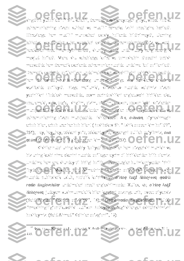 singdirib yuboriladi” . 37
  Shu sababli, dramada tasvirlanayotgan g‘oya, voqea-hodisa
qahramonlarning   o‘zaro   suhbati   va   muallif   remarka   izohi   orqaligina   beriladi.
Obraz larga   ham   muallif   munosabati   asosiy   hol l arda   bildirilmaydi,   ularning
tabiatiga   xos   jihatlar   sujet   voqealari   asnosida,   qahramonlarning   so‘z   va   xatti-
harakatlari   orqali   namoyon   etiladi ,   shuning   uchun   unda   nutqiy   rang-baranglik
mavjud   bo‘ ladi .   Mana   shu   sabablarga   ko‘ra   va   tomoshabin   diqqatini   tortish
maqsadida ham dramatik asarlarda qahramonlar nutqida  undalma faol qo‘llaniladi.
Dramatik asarlarda qo‘llanilgan undalmalar asar xalqchilligini oshirish maqsadida
ham   faollashadi,   bunda   dramaturg   umumxalq   tiliga   xos   birliklarni   undalma
vazifasida   qo‘llaydi.   Bizga   ma’lumki,   so‘zlashuv   nutqida   xalqimiz   o‘zaro
yaqinlikni   ifodalash   maqsadida,   qavm-qarindoshlikni   anglatuvchi   birliklar:   aka,
opa, amaki, xola, tog‘a,   singlim, qizim, o‘g‘lim, onaxon, otaxon kabi   so‘zlardan
murojaatda   foydalanishadi.   Bu   holatdan   dramaturglar   o‘rinli   foydalanishadi   va
qahramonlarning   o‘zaro   murojaatida     ishlatishadi :   E-e,   oshnam,   o‘ynashmagin
arbob bilan, arbob urar har bob bilan! (Boshbekov Sh. “Eshik qoqqan kim bo‘ldi?”,
256); Hay, hay, hay, tekkani yo‘q, tekkani yo‘q, xonangni qulflab qo‘yibmiz,   ona
qizim!  (Boshbekov Sh. “Eshik qoqqan kim bo‘ldi?”, 257). 
Kishilar nutqi uning kasbiy faoliyati talabi bilan ham o‘zgarishi mumkin va
biz uning kasbi nima ekanini nutqida qo‘llagan ayrim til birliklaridan bilib olamiz.
Undalma ham ana shunday til birligi bo‘lib,   dramaturglar bu imkoniyatdan ’rinli
foydalanadilar.   Masalan,   Said   Ahmadning   “Kelinlar   qo‘zg‘oni”   asarida   muxbir
nutqida   publitsistik   uslub,   notiqlik   ko‘rinishlari   o‘rtoq   Lutfi   Boboyeva,   qadrli
radio   tinglovchilar   undalmalari   orqali   anglashilmoqda:   Xullas,   siz,   o‘rtoq   Lutfi
Boboyeva,  judayam xushmuomalalik bilan kapgirni qozonga urib,  ovqat qilyapsiz
(Said   Ahmad   “Kelinlar   qo‘zg‘oni”,   18);   “ Qadrli   radio   tinglovchilar,   “Yulduz
firmasining ilg‘or tikuvchisi  Lutfixon Boboyevaga bag‘ishlangan eshittirishimizni
boshlaymiz. (Said Ahmad “Kelinlar qo‘zg‘oni”, 19).
37
  Қуронов Н.,  Мамажонов З.,  Шералиева М. Адабиётшунослик луғати. – Тошкент: Академнашр, 2010. –
Б.95 . 