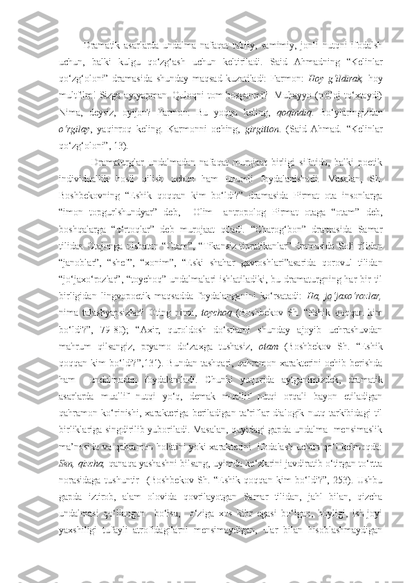 Dramatik   asarlarda   undalma   nafaqat   tabiiy,   samimiy,   jonli   nutqni   ifodalsh
uchun,   balki   kulgu   qo‘zg‘ash   uchun   keltiriladi.   S aid   Ahmadning   “Kelinlar
qo‘zg‘oloni”   dramasida   shunday   maqsad   kuzatiladi:   Farmon:   Hoy   g‘ildirak,   hoy
multfilm!  Sizga aytyapman. Quloqni tom bosganmi?   Muhayyo (noiloj  to‘xtaydi)
Nima,   deysiz,   oyijon?   Farmon:   Bu   yoqqa   keling,   qoqindiq .   Bo‘ylaringizdan
o‘rgilay ,   yaqinroq   keling.   Karmonni   oching,   girgitton .   (Said   Ahmad.   “Kelinlar
qo‘zg‘oloni”, 13).
      Dramaturglar   undalmadan   nafaqat   murojaat   birligi   sifatida,   balki   poetik
individuallik   hosil   qilish   uchun   ham   unumli   foydalanishadi.   Masalan,   Sh.
Boshbekovning   “Eshik   qoqqan   kim   bo‘ldi?”   dramasida   Pirmat   ota   insonlarga
“imon   topgurlshundyar”   deb,     Olim   –antropolog   Pirmat   otaga   “otam”   deb,
boshqalarga   “o‘rtoqlar”   deb   murojaat   qiladi.   “Charog‘bon”   dramasida   Samar
tilidan   Otajonga   nisbatan   “Otam”,   “Tikansiz   tipratikanlar”   dramasida   Soli   tilidan
“janoblar”,   “shef”,   “xonim”,   “Eski   shahar   gavroshlari”asarida   qorovul   tilidan
“jo‘jaxo‘rozlar”, “toychoq” undalmalari  ishlatiladiki, bu dramaturgning har  bir  til
birligidan   lingvopoetik   maqsadda   foydalanganini   ko‘rsatadi:   Ha,   jo‘jaxo‘rozlar,
nima   talashyapsizlar?   Oting   nima,   toychoq   (Boshbekov   Sh.   “Eshik   qoqqan   kim
bo‘ldi?”,   79-80);   “ Axir,   quroldosh   do‘stlarni   shunday   ajoyib   uchrashuvdan
mahrum   qilsangiz,   pryamo   do‘zaxga   tushasiz,   otam   ( Boshbekov   Sh.   “Eshik
qoqqan kim   bo‘ldi?”, 131).   Bundan  tashqari,  qahramon xarakterini  ochib  berishda
ham     undalmadan   foydalaniladi.   Chunki   yuqorida   aytganimizdek,   dramatik
asarlarda   muallif   nutqi   yo‘q,   demak   muallif   nutqi   orqali   bayon   etiladigan
qahramon   ko‘rinishi,   xarakteriga   beriladigan   ta’riflar   dialogik   nutq   tarkibidagi   til
birliklariga singdirilib yuboriladi. Masalan, quyidagi gapda undalma   mensimaslik
ma’nosida va qahramon holatini yoki xarakterini   ifodalash uchun qo‘l kelmoqda:
Sen, qizcha,  qanaqa yashashni bilsang, uyimda ko‘zlarini javdiratib o‘tirgan to‘rtta
norasidaga   tushuntir     (Boshbekov   Sh.   “Eshik   qoqqan   kim   bo‘ldi?”,   253).   Ushbu
gapda   iztirob,   alam   olovida   qovrilayotgan   Samar   tilidan,   jahl   bilan,   qizcha
undalmasi   qo‘llangan     bo‘lsa,     o‘ziga   xos   kibr   egasi   bo‘lgan,   boyligi,   ish-joyi
yaxshiligi   tufayli   atrofidagilarni   mensimaydigan,   ular   bilan   hisoblashmaydigan 