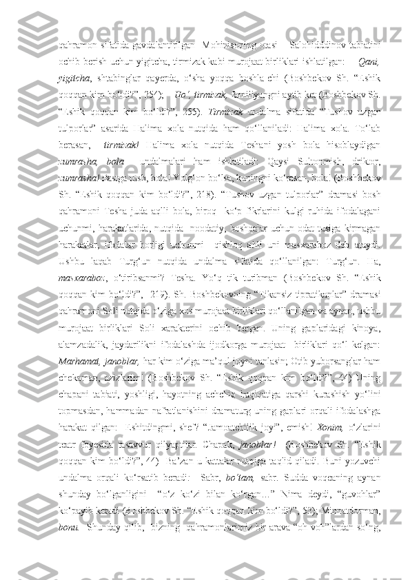 qahramon  sifatida  gavdalantirilgan     Mohinisoning  otasi   –   Salohidddinov   tabiatini
ochib berish uchun yigitcha, tirmizak kabi murojaat birliklari ishlatilgan:        Qani,
yigitcha ,   shtabinglar   qayerda,   o‘sha   yoqqa   boshla-chi   (Boshbekov   Sh.   “Eshik
qoqqan kim bo‘ldi?”, 254);   – Ho‘, tirmizak,  familiyangni aytib ket   (Boshbekov Sh.
“Eshik   qoqqan   kim   bo‘ldi?”,   255).   Tirmizak   undalma   sifatida   “Tushov   uzgan
tulporlar”   asarida   Halima   xola   nutqida   ham   qo‘llaniladi:   Halima   xola.   To‘lab
berasan,     tirmizak!   Halima   xola   nutqida   Teshani   yosh   bola   hisoblaydigan
zumrasha,   bola     undalmalari   ham   ishlatiladi:   Qaysi   Sultonmish,   driktor,
zumrasha!  Pastga tush, bola! Yolg‘on bo‘lsa, kuningni ko‘rasan, bola! ( Boshbekov
Sh.   “ Eshik   qoqqan   kim   bo‘ldi? ”,   218).   “Tushov   uzgan   tulporlar”   dramasi   bosh
qahramoni   Tesha   juda   aqlli   bola,   biroq     ko‘p   fikrlarini   kulgi   ruhida   ifodalagani
uchunmi,  harakatlarida,   nutqida     noodatiy,  boshqalar   uchun  odat  tusiga   kirmagan
harakatlar,   ifodalar   borligi   uchunmi     qishloq   ahli   uni   masxaraboz   deb   ataydi.
Ushbu   laqab   Turg‘un   nutqida   undalma   sifatida   qo‘llanilgan:   Turg‘un.   Ha,
masxaraboz ,   o‘tiribsanmi?   Tesha.   Yo‘q   tik   turibman   ( Boshbekov   Sh.   “ Eshik
qoqqan   kim   bo‘ldi?”,     219).   Sh.   Boshbekovning   “Tikansiz   tipratikanlar”   dramasi
qahramoni Soli nutqida o‘ziga xos murojaat birliklari qo‘llanilgan va aynan, ushbu
murojaat   birliklari   Soli   xarakterini   ochib   bergan.   Uning   gaplaridagi   kinoya,
alamzadalik,   jaydarilikni   ifodalashda   ijodkorga   murojaat     birliklari   qo‘l   kelgan:
Marhamat, janoblar,  har kim o‘ziga ma’qul joyni tanlasin; Otib yuborsanglar ham
chekaman,   azizlarim!   ( Boshbekov   Sh.   “Eshik   qoqqan   kim   bo‘ldi?”,   44)   Uning
chapani   tabiati,   yoshligi,   hayotning   achchiq   haqiqatiga   qarshi   kurashish   yo‘lini
topmasdan,   hammadan   nafratlanishini   dramaturg   uning   gaplari   orqali   ifodalashga
harakat   qilgan:     Eshitdingmi,   shef?   “Jamoatchilik   joyi”,   emish!   Xonim,   o‘zlarini
teatr   foyesida   tasavvur   qilyaptilar.   Chapak,   janoblar!     ( Boshbekov   Sh.   “Eshik
qoqqan  kim   bo‘ldi?”,   44)    Ba’zan   u  kattalar  nutqiga  taqlid  qiladi.  Buni   yozuvchi
undalma   orqali   ko‘rsatib   beradi :     Sabr,   bo‘tam,   sabr.   Sudda   voqeaning   aynan
shunday   bo‘lganligini     “o‘z   ko‘zi   bilan   ko‘rgan…”   Nima   deydi,   “guvohlar”
ko‘payib ketadi ( Boshbekov Sh.  “Eshik qoqqan kim bo‘ldi?”, 53); Minnatdorman,
bonu.    Shunday qilib,   bizning   qahramonlarimiz bir  arava “oh-voh”lardan so‘ng, 