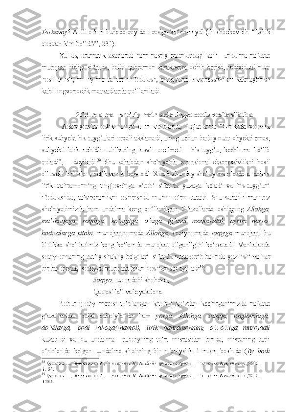 Teshavoy?  Aqlli odam bunaqa paytda opasiga ko‘rinmaydi   ( Boshbekov Sh. “Eshik
qoqqan kim bo‘ldi?”, 231).
Xullas,   dramatik   asarlarda   ham   nasriy   matnlardagi   kabi     undalma   nafaqat
murojaat  birligi  sifatida, balki  qahramon xarakterini ochib berish, individual  nutq
hosil   qilish,   milliy   mentalitetni   ifodalash,   emotsional-ekspressivlikni   kuchaytirish
kabi lingvopoetik maqsadlarda qo‘llaniladi. 
2.3.Undalma – she’riy matnlarda lingvopoetik vosita sifatida
  Adabiyotshunoslik   ilmiga   doir   kitoblarda,   lug‘atlarda:   “Lirikada   voqelik
lirik subyekt his-tuyg‘ulari orqali akslanadi, uning uchun badiiy nutq obyekti emas,
subyekti   birlamchidir.   Lirikaning   tasvir   predmeti   –   his-tuyg‘u,   kechinma   bo‘lib
qoladi”,   –   deyiladi. 38
  Shu   sababdan   she’riyatda   emotsional-ekspressivlikni   hosil
qiluvchi birliklar poetik vazifa bajaradi. Xuddi shunday she’riy matnlarda undalma
lirik   qahramonning   tinglovchiga   xitobi   sifatida   yuzaga   keladi   va   his-tuyg‘uni
ifodalashda,   ta’sirchanlikni   oshirishda   muhim   o‘rin   tutadi.   Shu   sababli   mumtoz
she’riyatimizda   ham   undalma   keng   qo‘llanilgan.   G‘azallarda   oshiqning   Allohga,
ma’shuqaga,   raqibga,   ko‘ngilga,   o‘ziga   (g‘azal   maqtasida),   ayrim   narsa-
hodisalarga  xitobi,   munojaatnomada   Allohga,   soqiynomada   soqiyga   murojaati  bu
birlikka   shoirlarimiz   keng   ko‘lamda   murojaat   qilganligini   ko‘rsatadi.   Manbalarda
soqiynomaning qat’iy shakliy belgilari  sifatida mutaqorib bahrida yozilishi va har
bir bandining  soqiyga murojaat bilan boshlanishi aytiladi 39
: 
Soqiyo,  tut qadahi shohona,
Qatrasi la’l vale yakdona
Bobur   ijodiy   merosi   to‘plangan   kitobni   ko‘zdan   kechirganimizda   nafaqat
g‘azallarida,   balki   ruboiylarida   ham   yorga,   Allohga,   xalqqa,   tinglovchiga,
do‘stlarga,   bodi   saboga(shamol),   lirik   qahramonning   o‘z-o‘ziga   murojaati
kuzatildi   va   bu   undalma     ruboiyning   to‘rt   misrasidan   birida,   misraning   turli
o‘rinlarida   kelgan.   Undalma   shoirning   bir   ruboiysida   1-misra   boshida   ( Ey   bodi
38
  Қуронов Н.,  Мамажонов З.,  Шералиева М. Адабиётшунослик луғати. – Тошкент: Академнашр, 2010.  –
Б.154.
39
  Қуронов Н.,  Мамажонов З.,  Шералиева М. Адабиётшунослик луғати. – Тошкент: Академнашр, 2010. –
Б.285.  