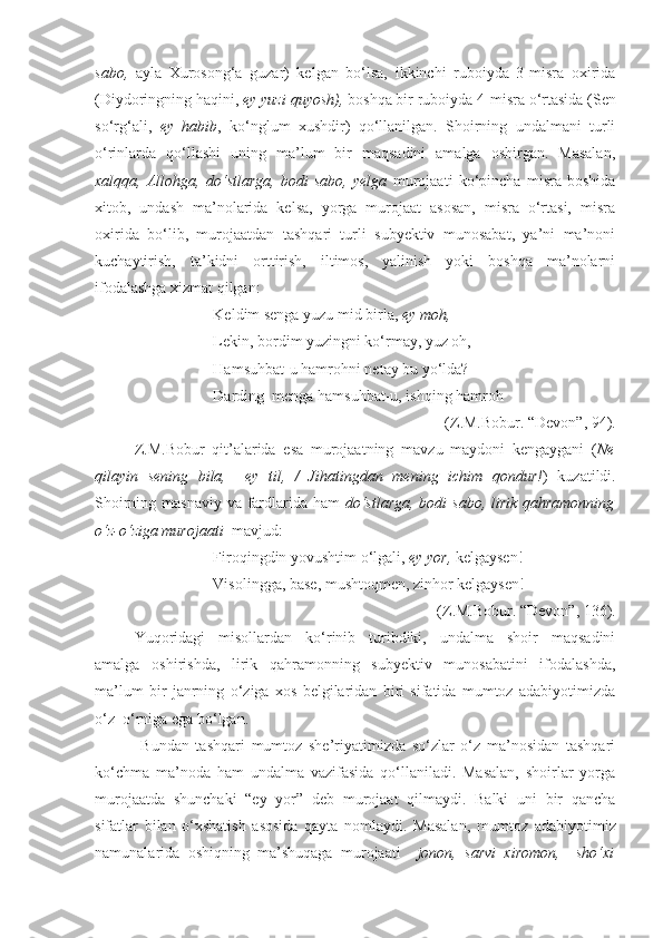 sabo,   ayla   Xurosong‘a   guzar)   kelgan   bo‘lsa,   ikkinchi   ruboiyda   3-misra   oxirida
(Diydoringning haqini,  ey yuzi quyosh),  boshqa bir ruboiyda   4-misra o‘rtasida (Sen
so‘rg‘ali,   ey   habib ,   ko‘nglum   xushdir)   qo‘llanilgan.   Shoirning   undalmani   turli
o‘rinlarda   qo‘llashi   uning   ma’lum   bir   maqsadini   amalga   oshirgan.   Masalan,
xalqqa,   Allohga,   do‘stlarga,   bodi   sabo,   yelga   murojaati   ko‘pincha   misra   boshida
xitob,   undash   ma’nolarida   kelsa,   yorga   murojaat   asosan,   misra   o‘rtasi,   misra
oxirida   bo‘lib,   murojaatdan   tashqari   turli   subyektiv   munosabat,   ya’ni   ma’noni
kuchaytirish,   ta’kidni   orttirish,   iltimos,   yalinish   yoki   boshqa   ma’nolarni
ifodalashga xizmat qilgan:
Keldim senga yuzu mid birla,  ey moh,
Lekin, bordim yuzingni ko‘rmay, yuz oh,
Hamsuhbat-u hamrohni netay bu yo‘lda?
Darding  menga hamsuhbat-u, ishqing hamroh 
(Z.M.Bobur. “Devon”, 94).
Z.M.Bobur   qit’alarida   esa   murojaatning   mavzu   maydoni   kengaygani   ( Ne
qilayin   sening   bila,     ey   til,   /   Jihatingdan   mening   ichim   qondur! )   kuzatildi.
Shoirning masnaviy va fardlarida ham   do‘stlarga,  bodi  sabo, lirik  qahramonning
o‘z-o‘ziga murojaati   mavjud:
Firoqingdin yovushtim o‘lgali,  ey yor,  kelgaysen!
Visolingga, base, mushtoqmen, zinhor kelgaysen! 
(Z.M.Bobur. “Devon”, 136).
Yuqoridagi   misollardan   ko‘rinib   turibdiki,   undalma   shoir   maqsadini
amalga   oshirishda,   lirik   qahramonning   subyektiv   munosabatini   ifodalashda,
ma’lum   bir   janrning   o‘ziga   xos   belgilaridan   biri   sifatida   mumtoz   adabiyotimizda
o‘z  o‘rniga ega bo‘lgan. 
  Bundan   tashqari   mumtoz   she’riyatimizda   so‘zlar   o‘z   ma’nosidan   tashqari
ko‘chma   ma’noda   ham   undalma   vazifasida   qo‘llaniladi.   Masalan,   shoirlar   yorga
murojaatda   shunchaki   “ey   yor”   deb   murojaat   qilmaydi.   Balki   uni   bir   qancha
sifatlar   bilan   o‘xshatish   asosida   qayta   nomlaydi.   Masalan,   m umtoz   adabiyotimiz
namunalarida   oshiqning   ma’shuqaga   murojaati     jonon,   sarvi   xiromon,     sho‘xi 