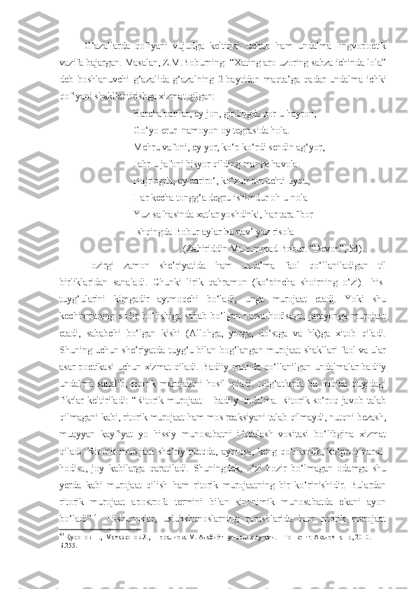 G‘azallarda   qofiyani   vujudga   keltirish   uchun   ham   undalma   lingvopoetik
vazifa bajargan. Masalan, Z.M.Boburning  “Xating aro uzoring sabza ichinda lola”
deb   boshlanuvchi   g‘azalida   g‘azalning   2-baytidan   maqta’ga   qadar   undalma   ichki
qofiyani shakllantirishga xizmat qilgan: 
Barcha parilar, ey jon, girdingda zor-u hayron, 
Go‘yo erur  namoyon oy tegrasida hola.
Mehru vafoni, ey yor, ko‘p ko‘rdi sendin ag‘yor,
Jabr-u jafoni bisyor qilding manga havola.
Hajringda, ey pariro‘, ko‘zumdin uchti uyqu,
Har kecha tongg‘a degru ishimdur oh-u nola 
Yuz safhasinda xatlar yoshdinki, har taraf bor
Ishqingda Bobur aylar bu nav’ yuz risola  
(Zahiriddin Muhammad Bobur. “Devon”, 54).
Hozirgi   zamon   she’riyatida   ham   undalma   faol   qo‘llaniladigan   til
birliklaridan   sanaladi.   Chunki   lirik   qahramon   (ko‘pincha   shoirning   o‘zi)     his-
tuyg‘ularini   kimgadir   aytmoqchi   bo‘ladi,   unga   murojaat   etadi.   Yoki   shu
kechinmaning   sodir   bo‘lishiga   sabab   bo‘lgan   narsa-hodisaga,   jarayonga   murojaat
etadi,   sababchi   bo‘lgan   kishi   (Allohga,   yorga,   do‘stga   va   hk)ga   xitob   qiladi.
Shuning uchun she’riyatda tuyg‘u bilan bog‘langan murojaat shakllari faol va ular
asar poetikasi uchun xizmat  qiladi. Badiiy matnda qo‘llanilgan undalmalar badiiy
undalma   sanalib,   ritorik   murojaatni   hosil   qiladi.   Lug‘atlarda   bu   haqida   quyidagi
fikrlar   keltiriladi:   “Ritorik   murojaat   –   badiiy   undalma.   Ritorik   so‘roq   javob   talab
qilmagani kabi, ritorik murojaat ham mos reaksiyani talab qilmaydi, nutqni bezash,
muayyan   kayfiyat   yo   hissiy   munosabatni   ifodalash   vositasi   bo‘libgina   xizmat
qiladi.   Ritorik   murojaat   she’riy   nutqda,   ayniqsa,   keng   qo‘llanilib,   ko‘proq   narsa-
hodisa,   joy   kabilarga   qaratiladi.   Shuningdek,   o‘zi   hozir   bo‘lmagan   odamga   shu
yerda   kabi   murojaat   qilish   ham   ritorik   murojaatning   bir   ko‘rinishidir.   Bulardan
ritorik   murojaat   apostrofa   termini   bilan   sinonimik   munosabatda   ekani   ayon
bo‘ladi”. 41
  Tilshunoslar,   uslubshunoslarning   qarashlarida   ham   ritorik   murojaat
41
  Қуронов Н.,  Мамажонов З.,  Шералиева М. Адабиётшунослик луғати. – Тошкент: Академнашр, 2010. –
Б.255.  