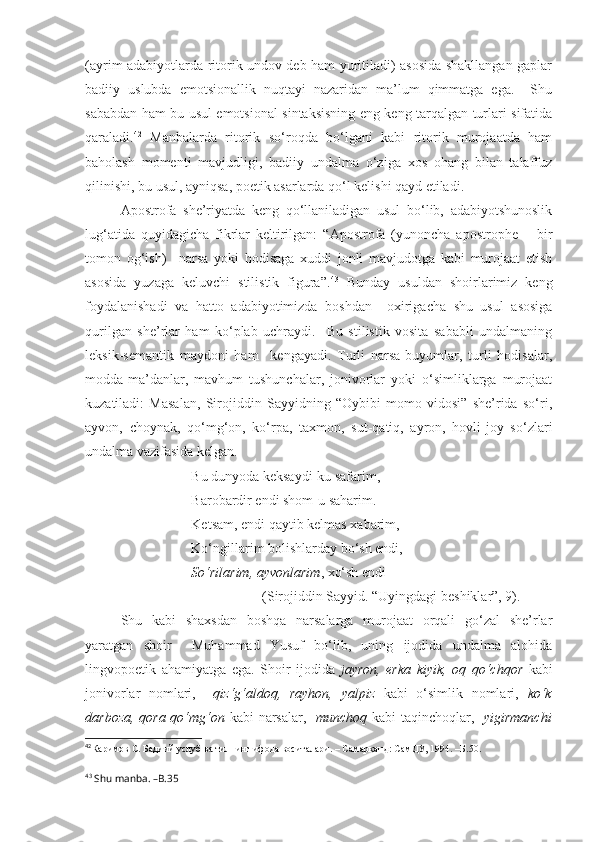 (ayrim adabiyotlarda ritorik undov deb ham yuritiladi) asosida shakllangan gaplar
badiiy   uslubda   emotsionallik   nuqtayi   nazaridan   ma’lum   qimmatga   ega.     Shu
sababdan ham bu usul emotsional sintaksisning eng keng tarqalgan turlari sifatida
qaraladi. 42
  Manbalarda   ritorik   so‘roqda   bo‘lgani   kabi   ritorik   murojaatda   ham
baholash   momenti   mavjudligi,   badiiy   undalma   o‘ziga   xos   ohang   bilan   talaffuz
qilinishi, bu usul, ayniqsa, poetik asarlarda qo‘l kelishi qayd etiladi. 
Apostrofa   she’riyatda   keng   qo‘llaniladigan   usul   bo‘lib,   adabiyotshunoslik
lug‘atida   quyidagicha   fikrlar   keltirilgan:   “Apostrofa   (yunoncha   apostrophe   –   bir
tomon   og‘ish)   –narsa   yoki   hodisaga   xuddi   jonli   mavjudotga   kabi   murojaat   etish
asosida   yuzaga   keluvchi   stilistik   figura”. 43
  Bunday   usuldan   shoirlarimiz   keng
foydalanishadi   va   hatto   adabiyotimizda   boshdan     oxirigacha   shu   usul   asosiga
qurilgan   she’rlar   ham   ko‘plab   uchraydi.     Bu   stilistik   vosita   sababli   undalmaning
leksik-semantik   maydoni   ham     kengayadi.   Turli   narsa-buyumlar,   turli   hodisalar,
modda-ma’danlar,   mavhum   tushunchalar,   jonivorlar   yoki   o‘simliklarga   murojaat
kuzatiladi:   Masalan,   Sirojiddin   Sayyidning   “Oybibi   momo   vidosi”   she’rida   so‘ri,
ayvon,   choynak,   qo‘mg‘on,   ko‘rpa,   taxmon,   sut-qatiq,   ayron,   hovli-joy   so‘zlari
undalma vazifasida kelgan. 
Bu dunyoda keksaydi-ku safarim,
Barobardir endi shom-u saharim.
Ketsam, endi qaytib kelmas xabarim,
Ko‘ngillarim bolishlarday bo‘sh endi,
So‘rilarim, ayvonlarim , xo‘sh endi 
(Sirojiddin Sayyid. “Uyingdagi beshiklar”, 9).
Shu   kabi   shaxsdan   boshqa   narsalarga   murojaat   orqali   go‘zal   she’rlar
yaratgan   shoir     Muhammad   Yusuf   bo‘lib,   uning   ijodida   undalma   alohida
lingvopoetik   ahamiyatga   ega.   Shoir   ijodida   jayron,   erka   kiyik,   oq   qo‘chqor   kabi
jonivorlar   nomlari,     qiz‘g‘aldoq,   rayhon,   yalpiz   kabi   o‘simlik   nomlari,   ko‘k
darboza, qora qo‘mg‘on   kabi narsalar,    munchoq   kabi taqinchoqlar,    yigirmanchi
42
Каримов С. Бадиий услуб ва тилнинг ифода воситалари. – Самарқанд: СамДУ, 1994. –Б.50.
43
  Shu manba. –B.35 