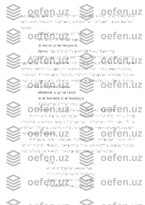 asr,   yangi   yil,   aprel   kabi   vaqt   ma’nosini   ifodalovchi   so‘zlar     undalma   vazifasida
kelib,   she’r   misralarini   bog‘lovchi,   ta’sirchanlikni   oshiruvchi     vosita   vazifasini
bajargan:
Zor yig‘lading buncha ham hayhot,
Menda ham bor sendagi sayyod...
Ey beozor, ey mo‘min jonzot,
Jayron,  nega ko‘zing to‘la yosh?..(M.Yusuf. Saylanma). 
She’riyat his-tuyg‘ular, ichki kechinmalar ifodasi bo‘lganligi uchun  eng inja
tuyg‘ulardan   muhabbat   tuyg‘usi   shoirlar   ijoda   alohida   ta’riflanadi   va   qadimiy   va
hamisha   navqiron   bu   tuyg‘u   bir   qancha   so‘zlar   bilan   –   ishq,   sevgi,   muhabbat   –
ifodalanadi.   Shoirlar   aynan   mana   shu   ma’noni   ifodalaydigan   so‘zlarga   murojaat
orqali   shunday   ajoyib,   ta’sirchan   misralar   yaratishadiki,   bu   o‘rinda   murojaat
birligi, albatta, asosiy vazifa bajaradi: 
Muhabbat,   ey go‘zal iztirob,
Ey ko‘hna dard, ey ko‘hna tuyg‘u.
Ko‘kragimga qo‘lingni tirab,
Yuragimni to‘kib qo‘yding-ku. ?.. (M.Yusuf. Saylanma).  
Shoirning   2008-yilda   nashr   etilgan   “Biz   baxtli   bo‘lamiz”   (T.:Nihol,   2008)
to‘plamida   undalmalar   keng   qo‘llanilganligi,     to‘plamdan   o‘rin   olgan   160   ta
she’ridan 106 tasida undalma borligi, har biri o‘ziga lingvopoetik vazifa bajargani
fikrimiz isboti hisoblanadi.  
She’riyatda   narsa-hodisalarga   murojaat   orqali   jamiyatdagi   illatlar   ochib
berilishi   mumkin.   Masalan,   Faxriyorning     “Ekologik   she’r”ida   daryoga   murojaat
orqali tabiatda oqar suvlarni ifloslanayotgani masalasi ilgari surilgan: 
 
Daryo,
  sen zahar ichgansan, xastaxonaga
  olib bormoqlikning o‘zi bir g‘urbat.
 Shahar - ku notanish, qishloqda esa
bir xastaxona bor va u ham tirband. 