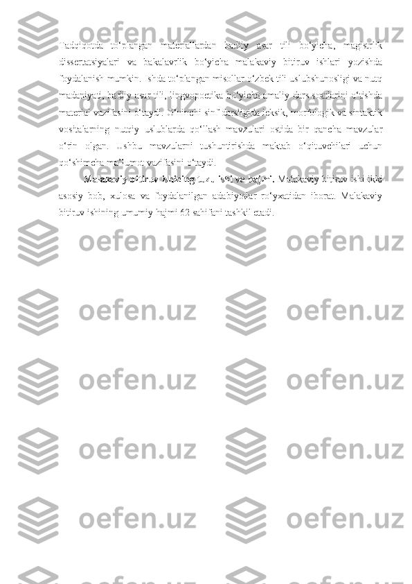 Tadqiqotda   to‘plangan   materiallardan   badiiy   asar   tili   bo‘yicha,   magistrlik
dissertatsiyalari   va   bakalavrlik   bo‘yicha   malakaviy   bitiruv   ishlari   yozishda
foydalanish mumkin. Ishda to‘plangan misollar o‘zbek tili uslubshunosligi va nutq
madaniyati, badiiy asar tili, lingvopoetika bo‘yicha amaliy dars soatlarini o‘tishda
material vazifasini o‘taydi. O‘ninchi sinf darsligida leksik, morfologik va sintaktik
vositalarning   nutqiy   uslublarda   qo‘llash   mavzulari   ostida   bir   qancha   mavzular
o‘rin   olgan.   Ushbu   mavzularni   tushuntirishda   maktab   o‘qituvchilari   uchun
qo‘shimcha ma’lumot vazifasini o‘taydi.
Malakaviy bitiruv ishining tuzulishi va hajmi.  Malakaviy bitiruv ishi ikki
asosiy   bob,   xulosa   va   foydalanilgan   adabiyotlar   ro‘yxatidan   iborat.   Malakaviy
bitiruv ishining umumiy hajmi 62 sahifani tashkil etadi.   