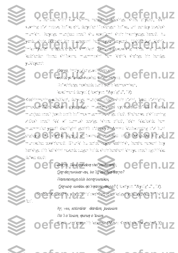 Bu   bandda   shoir   suv   hamma   narsani   tozalashiga   ishora   qilyapti,   lekin
suvning   o‘zi   notoza   bo‘lsa-chi,   daryolar   ifloslangan   bo‘lsa,   uni   qanday   tozalash
mumkin.   Daryoga   murojaat   orqali   shu   savollarni   shoir   insoniyatga   beradi.   Bu
yerda   shoir   ikkinchi   bir   muammoni   ham   aytib   ketyapti.   Qishloqdagi   kichik,
imkoniyatlari   chegaralangan,   shifokori   kam,   mutaxassisligi   o‘rta   ma’lumotli
kadrlardan   iborat   shifoxona   muammosini   ham   kichik   she’rga   bir   bandga
yuklayapti: 
Daryo,   imtiyozlar guvohnomasi  
senda yo‘q - ku?   Navbat saflari haryoq.
  Do‘xtirlarga   navbatda turib   qurib   ketmasmisan, 
kasalmand daryo! ( Faxriyor.  “Ayolg‘u”, 17). 
Kechinmaning   sababkori,   daryoga   murojaat   orqali   shoir   o‘zini,   faqat   o‘zinigina
emas,   millatparvarlarni   qiynayotgan   muammolarni   aytmoqchi   bo‘ladi.   Ritorik
murojaat orqali  javob topib bo‘lmas muammoni tilga oladi.  S h ahar va qishloqning
zidlash   orqali   ikki   xil   turmush   tarziga   ishora   qiladi,   lekin   ikkalasida   ham
muammolar   yetarli   ekanligini   gapirib   o‘tirmaydi.   Ammo   kitobxonning   o‘zi   buni
anglaydi.   Bu   she’rda   daryo,   shifoxonaga   murojaat   orqali   kelajakka   bo‘lgan
munosabat   tasvirlanadi.   Chunki   bu   tariqa   hayot   kechirish,   barcha   narsani   boy
berishga olib kelishini nazarda tutgan holda shoir barchani kinoya orqali ogohlikka
da’vat etadi:  
Daryo, Seni qandoq cho‘miltiramiz,
Qayda yuvinarsan, bo‘lg‘anchiq daryo?
Hammomga olib borayinmikin,
 Qaynoq suvdan qo‘rqarmisan yo?  ( Faxriyor.  “Ayolg‘u” , 17). 
She rlarda undalma yoyiq, aniqlovchilari bilan kelgan yoki uyushiq bo‘lishi ʼ
faol. 
Ey, sen, xotiralar –dardim, jununim –
Ho‘l o‘tinim, quruq o‘tinim
Sizni uzoqlarga olib ketaman (Mirzo Kenjabek. “Munojot”, 5). 