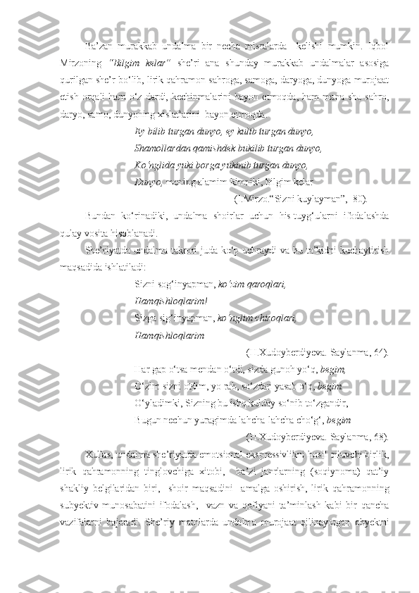 Ba’zan   murakkab   undalma   bir   necha   misralarda     kelishi   mumkin.   Iqbol
Mirzoning   “Bilgim   kelar”   she’ri   ana   shunday   murakkab   undalmalar   asosiga
qurilgan she’r bo‘lib, lirik qahramon sahroga, samoga, daryoga, dunyoga murojaat
etish   orqali   ham   o‘z   dardi,   kechinmalarini   bayon   etmoqda,   ham   mana   shu   sahro,
daryo, samo, dunyoning xislatlarini  bayon etmoqda. 
Ey bilib turgan dunyo, ey kulib turgan dunyo,
Shamollardan qamishdek bukilib turgan dunyo,
Ko‘nglida yuki borga yukinib turgan dunyo,
Dunyo,  mening alamim kimniki, bilgim kelar 
(I.Mirzo.“Sizni kuylayman”,  80).
Bundan   ko‘rinadiki,   undalma   shoirlar   uchun   his-tuyg‘ularni   ifodalashda
qulay vosita hisoblanadi.
She’riyatda undalma takrori  juda ko‘p uchraydi va bu ta’kidni kuchaytirish
maqsadida ishlatiladi: 
Sizni sog‘inyapman,  ko‘zim qaroqlari,
Hamqishloqlarim!
Sizga sig‘inyapman,  ko‘nglim chiroqlari,
Hamqishloqlarim  
(H.Xudoyberdiyeva. Saylanma, 64).
           Har gap o‘tsa mendan o‘tdi, sizda gunoh yo‘q,  begim,
O‘zim sizni otdim, yo rab, so‘zdan yasab o‘q,  begim.
O‘yladimki, Sizning bu ishq kulday so‘nib to‘zgandir,
Bugun nechun yuragimda lahcha-lahcha cho‘g‘,  begim   
(H.Xudoyberdiyeva. Saylanma, 68).
Xullas, undalma she’riyatda emotsional-ekspressivlikni hosil qiluvchi birlik,
lirik   qahramonning   tinglovchiga   xitobi,     ba’zi   janrlarning   (soqiynoma)   qat’iy
shakliy   belgilaridan   biri,     shoir   maqsadini     amalga   oshirish,   lirik   qahramonning
subyektiv   munosabatini   ifodalash,     vazn   va   qofiyani   ta’minlash   kabi   bir   qancha
vazifalarni   bajaradi.   She’riy   matnlarda   undalma   murojaat   qilinayotgan   obyektni 
