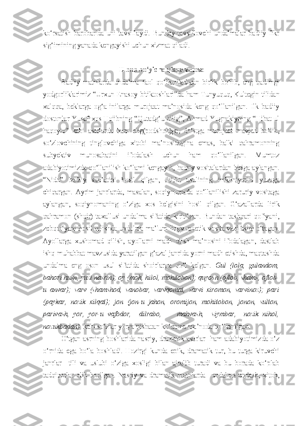 ko‘rsatish   barobarida   uni   tavsiflaydi.   Bunday   tavsiflovchi   undalmalar   badiiy   fikr
sig‘imining yanada kengayishi uchun xizmat qiladi.
II bob bo‘yicha qisqa xulosa
Badiiy   matnlarda   undalma   faol   qo‘llaniladigan   birlik   bo‘lib,   eng   qadimgi
yodgorliklarimiz “Urxun-Enasoy bitiktoshlari”da ham  Tunyuquq, Kultegin tilidan
xalqqa,   beklarga   og‘a-inilarga   murojaat   ma’nosida   keng   qo‘llanilgan.   Ilk   badiiy
dostonlar Yusuf xos Hojibning “Qutadg‘u bilig”, Ahmad Yugnakiyning “Hibat-ul
haqoyiq”   kabi   asarlarda   ham   elig(podshoh)ga,   do‘stga   murojaat   mavjud   bo‘lib,
so‘zlovchining   tinglovchiga   xitobi   ma’nosidagina   emas,   balki   qahramonning
subyektiv   munosabatini   ifodalash   uchun   ham   qo‘llanilgan.   Mumtoz
adabiyotimizda qo‘llanilish ko‘lami kengayib, badiiy vositalardan biriga aylangan.
“Nido”   badiiy   san’atini   hosil   qilgan,   iltifot   usulining   imkoniyatini   yuzaga
chiqargan.   Ayrim   janrlarda,   masalan,   soqiynomada   qo‘llanilishi   zaruriy   vositaga
aylangan,   soqiynomaning   o‘ziga   xos   belgisini   hosil   qilgan.   G‘azallarda   lirik
qahramon   (shoir)   taxallusi   undalma   sifatida   kiritilgan.   Bundan   tashqari   qofiyani,
zebqofiyani hosil qilishda undalma ma’lum lingvopoetik vosita vazifasini o‘tagan.
Ayollarga   xushomad   qilish,   ayollarni   madh   etish   ma’nosini   ifodalagan,   dastlab
ishq-muhabbat mavzusida yaratilgan g‘azal janrida yorni madh etishda, maqtashda
undalma   eng   oson   usul   sifatida   shoirlarga   qo‘l   kelgan.   Gul   ( lola,   gulandom,
bahori husn ,  yuzi nasrin ); oy (moh, hilol, mohitobon); quyosh (oftob, shams, oftob-
u   anvar);   sarv   (shamshod,   sanobar,   sarvqomat,   sarvi   xiromon ,   sarvinoz );   pari
(paykar,   nozik   xilqat);   jon   (jon-u   jahon,   oromijon,   mohitobon,   jonon,   sulton,
parivash,   yor,   yor-u   vafodor,     dilrabo,         mahvash,     siymbar ,     nozik   nihol,
nozukbadan )   kabi so‘zlar yorga nisbatan ko‘chma ma’noda qo‘llanilgan. 
O‘tgan asrning boshlarida nasriy, dramatik asarlar   ham adabiyotimizda o‘z
o‘rnida   ega   bo‘la   boshladi.   Hozirgi   kunda   epik,   dramatik   tur,   bu   turga   kiruvchi
janrlar     tili   va   uslubi   o‘ziga   xosligi   bilan   ajralib   turadi   va   bu   borada   ko‘plab
tadqiqotlar   olib   borilgan.   Nasriy   va   dramatik   matnlarda     undalma   undash,   xitob, 