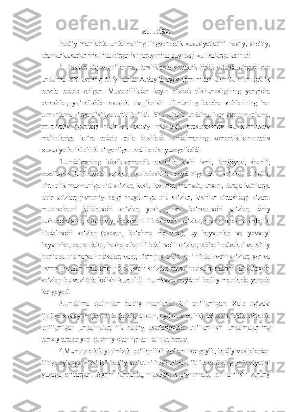 XULOSA
Badiiy   matnlarda   undalmaning   lingvopoetik   xususiyatlari ni   nasriy,   she’riy,
dramatik asarlar misolida o‘rganish jarayonida quyidagi xulosalarga kelindi:
1. Dastlab o‘quv-qo‘llanma, darsliklarda sintaktik birlik sifatida o‘rganilgan
undalma   XX   asrning   60-yillarida   A.Sayfullayev   tomonidan   alohida   monografik
tarzda   tadqiq   etilgan.   Mustaqillikdan   keyin   o‘zbek   tilshunosligining   yangicha
qarashlar,   yo‘nalishlar   asosida   rivojlanishi   tilimizning   barcha   sathlarining   har
tomonlama o‘rganilishiga turtki bo‘ldi.  Shu sababli undalma ham har tomonlama,
propozitiv   (gapdagi   ma’nosi,   asosiy   ma’nosi),   presuppozitiv   va   konnotativ
ma’no lariga   ko‘ra   tadqiq   etila   boshladi.   Undalmaning   semantik-konnotativ
xususiyatlari alohida  o‘rganilgan  tadqiqot lar yuzaga keldi. 
2.Undalmaning   leksik-semantik   tasnifida   kishi   ismi,   familiyasi,   sharifi,
taxallusini   bildiruvchi   so‘zlar,   qarindoshlik   maydoniga   doir   so‘zlar,   do‘stlik,
o‘rtoqlik  mazmuniga  oid  so‘zlar,  kasb,  lavozim,   mansab,  unvon,  daraja  kabilarga
doir   so‘zlar;   jismoniy   belgi   maydoniga   oid   so‘zlar;   kishilar   o‘rtasidagi   o‘zaro
munosabatni   bildiruvchi   so‘zlar;   yosh,   jinsni   ko‘rsatuvchi   so‘zlar;   diniy
tushunchalarni,   afsonaviy   shaxslarni   ifodalovchi   so‘zlar,   inson   tanasi   qismlarini
ifodalovchi   so‘zlar   (asosan,   ko‘chma   ma’noda),   uy   hayvonlari   va   yovvoyi
hayvonlar, parrandalar, hasharotlarni ifodalovchi so‘zlar; tabiat hodisalari va tabiiy
borliqqa oid narsa-hodisalar, vaqt, o‘rin-joy ma’nosini  ifodalovchi so‘zlar;  yer  va
osmon jismlari  nomlarini  ifodalovchi  so‘zlar; narsa-hodisa nomlarini   ifodalovchi
so‘zlar  bu vazifada kelishi kuzatildi. Bu mavzu maydoni badiiy matnlarda yanada
kengayadi. 
3.Undalma   qadimdan   badiiy   matnlarda   faol   qo‘llanilgan.   X alq   og‘zaki
ijodi ga xos ayrim janrlarda (ertak, doston, aytishuv va hk) uchrashi, bitiktoshlarda
qo‘llanilgan   undalmalar,   ilk   badiiy   asarlarimizda   qo‘llanilishi   undalmalarning
tarixiy taraqqiyoti qadimiy ekanligidan dalolat beradi. 
4.Mumtoz adabiyotimizda qo‘llanilish ko‘lami kengayib, badiiy vositalardan
biriga aylangan.  “Nido” badiiy san’atini hosil qilgan, iltifot usulining imkoniyatini
yuzaga   chiqargan.   Ayrim   janrlarda,   masalan,   soqiynomada   qo‘llanilishi   zaruriy 