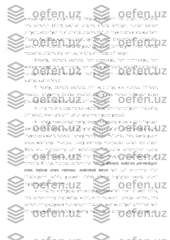 vositaga   aylangan,   soqiynomaning   o‘ziga   xos   belgisini   hosil   qilgan.   G‘azallarda
lirik   qahramon   (shoir)   taxallusi   undalma   sifatida   kiritilgan.   Bundan   tashqari
qofiyani, zebqofiyani hosil qilishda undalma ma’lum lingvopoetik vosita vazifasini
o‘tagan.   Ayollarga   xushomad   qilish,   ayollarni   madh   etish   ma’nosini   ifodalagan,
dastlab   ishq-muhabbat   mavzusida   yaratilgan   g‘azal   janrida   yorni   madh   etishda,
maqtashda undalma eng oson usul sifatida shoirlarga qo‘l kelgan. 
5.Nasriy,   dramatik   asarlarda   ham   adreratsiya,   ham   nominatsiya,   ham
xarakterizatsiya,   ham   konnotativ,   ham   emotiv   vazifalarda   keladi.   Undalmadagi
bunday   polifunksionallik   ularning     badiiy   qimmatini   oshiradi,   matnning   ta’sir
kuchiga kuch qo‘shadi. 
6.   Nasriy,   dramatik   asarlarda   jonli   xalq   tiliga   xos   murojaat   birliklari,
masalan,     so‘zlarning   dialektal   shakllari,   adabiy   tilga   mansub   bo‘lmagan   vulgar
(haqorat) so‘zlar,  varvarizmlar qo‘llanilishi mumkin.
7. Undalma epik turga mansub asarlarda qahramonlar ruhiyatini ifodalashda
qo‘l keladi, psixologik tahlil uchun keng imkoniyatlar yaratadi.
8. Tarixiy mavzulardagi nasriy, dramatik asarlarda voqea sodir bo‘layotgan
davr  tilini  ifodalashda,  asar  tili  tabiiyligi  va haqqoniyligini  ta’minlashda undalma
lingvopoetik vazifa bajaradi. Tarixiy manbalardan ma’lumki, o‘sha davrda yuqori
tabaqa   vakillariga     murojaat     oddiy   kishilarga   murojaatdan   tubdan   farq   qilgan.
Mana   shu   murojaatning   turli   variantlarini   O.Yoqubov   qahramonlar   nutqida
qo‘llash   orqali   nihoyatda   mohirlik   bilan   kiritgan.   Masalan,   “Ulug‘bek   xazinasi”
romanida   Allohga   murojaat   qahramonlar   nutqida   allohim,   xudoyim,   parvardigori
olam,   halloqi   olam,   rabbano,   xudovandi   karim   kabi   turli   sinonimlar   bilan
ifodalanganini   ko‘rib,   yozuvchi   o‘zbek   tilining   boyligidan   asarda   unumli
foydalanganligini ko‘ramiz. 
9.   Undalma   she’riyatda   emotsional-ekspressivlikni   hosil   qiluvchi   birlik,
lirik   qahramonning   tinglovchiga   xitobi,   shoir   maqsadini     amalga   oshirish,   lirik
qahramonning subyektiv munosabatini ifodalash,  vazn va qofiyani ta’minlash kabi
bir  qancha vazifalarni  bajaradi. She’riy matnlarda undalma murojaat  qilinayotgan 