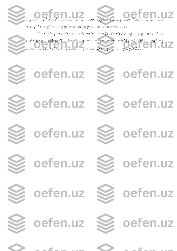 obyektni   ko‘rsatish   barobarida   uni   tavsiflaydi.   Bunday   tavsiflovchi   undalmalar
badiiy fikr sig‘imining yanada kengayishi uchun xizmat qiladi. 
10.   She’riy   matnlarda   undalmalar   poetik   sintaksisning   o‘ziga   xos   o‘tkir
vositalariga   aylanadi.   Ritorik   murojaat   (mumtoz   adabiyotda   nido   san’ati),
apostrofa kabi stilistik figuralarning shakllanishiga imkoniyat yaratadi. 