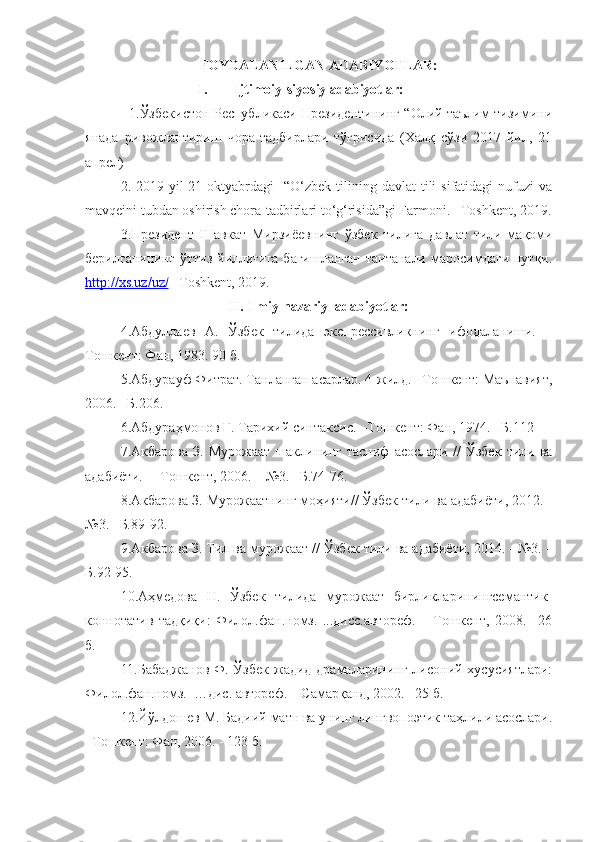 FOYDALANILGAN ADABIYOTLAR:
I. Ijtimoiy-siyosiy adabiyotlar :
                   1.Ўзбекистон Республикаси Президентининг “Олий таълим тизимини
янада   ривожлантириш   чора-тадбирлари   тўғрисида   (Халқ   сўзи   2017   йил,   21
апрел) 
2.  2019-yil  21-oktyabrdagi     “O‘zbek   tilining  davlat  tili  sifatidagi  nufuzi   va
mavqeini tubdan oshirish chora-tadbirlari to‘g‘risida”gi Farmoni. –Toshkent, 2019.
3.Президент   Шавкат   Мирзиёевнинг   ў збек   тилига   давлат   тили   мақоми
берилганининг  ўттиз йиллигига бағишланган  тантанали  маросимдаги  нутқи.
http://xs.uz/uz/  –Toshkent, 2019. 
II. Ilmiy-nazariy  adabiyotlar:
4. Абдуллаев   А.   Ўзбек   тилида   экспрессивликнинг   ифодаланиши.   –
Тошкент: Фан, 1983. 90 б.
5.Абдурауф Фитрат. Танланган асарлар. 4-жилд. –Тошкент: Маънавият,
2006. –Б.206. 
6.Абдураҳмонов Ғ. Тарихий синтаксис. –Тошкент: Фан, 1974. –Б.112
7. Акбарова   З.   Мурожаат   шаклининг   тасниф   асослари   //   Ўзбек   тили   ва
адабиёти.  – Тошкент, 2006. – №3. –Б.74-76. 
8.Акбарова З. Мурожаатнинг моҳияти// Ўзбек тили ва адабиёти, 2012. -
№3. –Б.89-92. 
9. Акбарова З. Тил ва мурожаат  // Ўзбек тили ва адабиёти,  2014.  - № 3 .  –
Б.92-95.
10.Аҳмедова   Н.   Ўзбек   тилида   мурожаат   бирликларинингсемантик-
коннотатив   тадқиқи:   Филол.фан.номз.   ...дисс.автореф.   –   Тошкент,   2008.   –26
б.
11.Бабаджанов Ф.   Ўзбек  жадид драмаларининг лисоний хусусиятлари:
Филол.фан.номз.  …дис. автореф. – Самарқанд, 2002. –25 б.
12.Йўлдошев М. Бадиий матн ва унинг лингвопоэтик таҳлили асослари.
–Тошкент: Фан, 2006. - 123 б. 