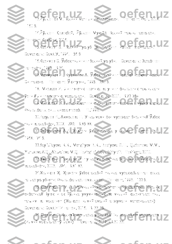 13.Йўлдошев М. Бадиий матн лингвопоэтикаси. – Тошкент: Фан, 2008.
- 160 б. 
14. Йўлдош   Қозоқбой,   Йўлдош   Муҳайё.   Бадиий   таҳлил   асослари.   –
Тошкент: Камалак, 2016.
15.Каримов   С.   Бадиий   услуб   ва   тилнинг   ифода   воситалари.   –
Самарқанд: СамДУ, 1994. – 56 б
16.Каримов С.  Ўзбек тилининг бадиий услуби. – Самарқанд: Зарафшон
нашриёти, 1992. –Б.34.   
17.Маҳмудов  Н., Нурмонов  А. Ўзбек   тилининг  назарий  грамматикаси.
Синтаксис.   –  Т ошкент :    Ўқитувчи ,   1995. –230 б.
18.   Мирзаев   И.   Лингвистик   поэтика   ва   унинг   филологик   таҳлилдаги
ўрни // Лингвопоэтика масалалари. – Самарқанд, -2001. –Б.72-76. 
19.Мирзаев И.К. Шеърий матннинг лингвопоэтик таҳлили муаммолари:
Филол.фан.д-ри… дисс.автореф.  – Т.,1992.
20.Расулов Р., Аҳмедова  Н. Ундалмами ёки мурожаат бирлиги//  Ўзбек
тили ва адабиёти, 2007. - №2. –Б.85-88.
21.Сайфуллаев   А.Р.   Ҳозирги   ўзбек   тилида   ундалма.   Тошкент:   Фан,
1968. –74 б.
22.Sayfullayeva   R.R.,   Mengliyev   B.R.,   Boqiyeva   G.H.,   Qurbonova   M.M.,
Yunusova Z.Q., Abuzalova M.Q. Hozirgi o‘zbek adabiy tili. –Toshkent, 2010.
23. Умарова Н. Тахаллуснинг ундалма сифатида берилиши// Ўзбек тили
ва адабиёти, 2003. - №4. –Б.81-83.
24.Холиқов   Ҳ.   Ҳозирги   ўзбек   адабий   тилида   мураккаблашган   содда
гаплар услубияти: Филол.фанлар.номз...дисс. – Тошкент, 1993. –122 б.   
25.Юсупова   О.   Ундалма–миллий   менталитетни   ифодаловчи     бирлик
сифатида// Буюк   ипак   йўлида   умуминсоний   ва   миллий   қадриятлар:   тил,
таълим   ва   маданият   (Халқаро   илмий-амалий   анжумани   материаллари)   –
Самарқанд: СамДЧТИ нашри, 2016. –Б. 33-35.
26.Ю супова О. Бадиий матнларда ундалма //  Тил ва адабиёт масалалари.
(Илмий мақолалар тўплами) – Наманган ,  2017. –Б.30-33. 