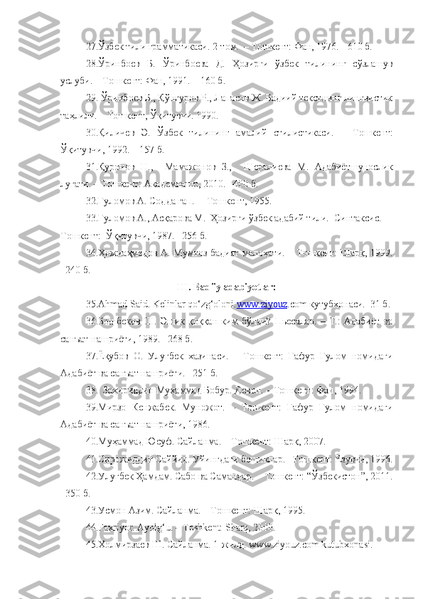 27. Ўзбек тили грамматикаси. 2-том.  – Тошкент: Фан, 1976. - 610 б.
28.Ўринбоев   Б.   Ўринбоева   Д.   Ҳозирги   ўзбек   тилининг   сўзлашув
услуби. – Тошкент: Фан, 1991. – 160 б.
29. Ўринбоев Б., Қўнғуров Р., Лапасов Ж. Бадиий текстнинг лингвистик
таҳлили. – Тошкент, Ўқитувчи. 1990. 
30.Қиличев   Э.   Ўзбек   тилининг   амалий   стилистикаси.   –   Тошкент:
Ўқитувчи, 1992.  –  157 б. 
31.Қуронов   Н.,     Мамажонов   З.,     Шералиева   М.   Адабиётшунослик
луғати. – Тошкент: Академнашр, 2010. –400 б.
32. Ғуломов А. Содда гап.  –   Тошкент, 1955.  
33. Ғуломов А., Асқарова М.  Ҳозирги ўзбек адабий тили.  Синтаксис. – 
Тошкент:  Ўқитувчи, 1987. –256 б.
34.Ҳожиаҳмедов А. Мумтоз бадият малоҳати. – Тошкент: Шарқ, 1999.
–240 б.
III. Badiiy adabiyotlar: 
35. Аhmad Said. Kelinlar qo‘zg‘oloni. www.ziyouz .com кутубхонаси.–31 б.
36.Бошбеков   Ш.   Эшик   қоққан   ким   бўлди?   Пьесалар.   –   Т.:   Адабиёт   ва
санъат нашриёти, 1989. –268 б. 
37.Ёқубов   О.   Улуғбек   хазинаси.   –   Тошкент:   Ғафур   Ғулом   номидаги
Адабиёт ва санъат нашриёти. –251 б.
    38.  Заҳириддин Муҳаммад Бобур. Девон. – Тошкент: Фан, 1994. 
39.Мирзо   Кенжабек.   Муножот.   –   Тошкент:   Ғафур   Ғулом   номидаги
Адабиёт ва санъат нашриёти, 1986.
40.Муҳаммад Юсуф. Сайланма. –   Тошкент: Шарқ, 2007.
41.Сирожиддин Саййид. Уйингдаги бешиклар. –Тошкент: Ёзувчи, 1996.
42. Улуғбек Ҳамдам. Сабо ва Самандар. –   Тошкент: “Ўзбекистон”, 2011.
–350 б.
43. Усмон Азим. Сайланма. – Тошкент: Шарқ, 1995.
44. Faxriyor. Ayolg‘u. – Toshkent: Sharq, 2000.
45.Холмирзаев Ш. Сайланма. 1-жилд. www.ziyouz.com kutubxonasi. 