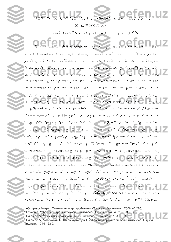 I BOB. UNDALMANING LEKSIK-SEMANTIK VA GRAMMATIK
XUSUSIYATLARI
1.1.O‘zbek tilshunosligida undalmaning o‘rganilishi
O‘zbek   tilshunosligida   undalmaning     ilmiy   jihatdan   o‘rganilishi     boshqa
sintaktik  hodisalar  kabi   o‘tgan  asrning   boshlariga  to‘g‘ri  keladi.  O‘sha   paytlarda
yaratilgan   darsliklar,   qo‘llanmalarda   bu   sintaktik   birlik   haqida   fikrlar   bildirilgan.
Masalan, A.Fitratning kitobida undalma undashli gap deb yuritilib, “gap kimgadir
qaratib   aytilgan   bo‘lsa,   shuning   oti   undashli   gap”,   –   deb   ta’rif   berilgan   va
undalmaning gapning boshi, o‘rtasi va oxirida kelishi aytib o‘tilgan. Fitrat undash
otlari  qatnashgan  gaplarni undashli  gap deb ataydi. Undalma gapdan vergul  bilan
ajratilishi,   undash   gapning   oxiriga   undov   belgisi   qo‘yilishini,   kuch   bilan   aytilgan
va   oldida   “ey”   undov   so‘zi   bilan   kelgan   undalmadan   keyin   undov   belgisi
qo‘yilishini   misollar   bilan   tushuntirib   o‘tadi.   Fitrat   undalmaning   tuzilishiga   ham
e’tibor   qaratadi.   U   sodda   (yolg‘iz   o‘zi)   va   murakkab   (uzun-uzun   sifatlari   bilan
birgalashib   keladi)   ko‘rinishda   bo‘lishini   ta’kidlaydi   va   har   biriga   misollar
keltiradi . 3
  H.G‘oziyevning   “O‘zbek   tili   grammatikasi”   kitobida   gapning   egasiga
atab, unga undab, gapdagi  fikrga bog‘langan,  gap o‘ziga  qaratilgan  so‘z undalma
deyilishi   aytilgan. 4
  A.G‘ulomovning   “O‘zbek   tili   grammatikasi”   darsligida
undalmaning   so‘zlovchining   nutqi   qaratilgan   shaxs   yoki   predmetni   bildirishi,
uning   ifodalanishi,   ot   so‘z   turkumining   qaysi   ma’no   turlari   undalma   vazifasida
kelishi, undalma o‘ziga qarashli aniqlovchilar bilan kelishi mumkinligi va bunday
undalmalar   yoyiq   undalma   deyilishi   aytib   o‘tilgan. 5
  1944-yilda   chiqqan   darslikda
esa undalmaning takror holda qo‘ llanishi mumkinligi aytilgan. 6
  E’tibor bersak, yil
o‘tgan   sayin   bu   birlikka   nisbatan   nazariy   qarashlar   takomillashib,   har   bir
darslikning   undalmaning   til   birligi   sifatidagi   leksik-semantik,   grammatik
xususiyatlari kengroq yoritilmoqda. Xuddi shunday A.G‘ulomovning “Sodda gap”
3
  Абдурауф Фитрат. Танланган асарлар. 4-жилд. –Тошкент: Маънавият, 2006. –Б.206.
4
 Ғозиев Ҳ. Ўзбек тили грамматикаси. Синтаксис.  II қисм.  –Тошкент, 1938. –Б.86.
5
 Ғуломов А. Ўзбек тили грамматикаси. Синтаксис.    –Тошкент, 1940. –Б.63.
6
 Ғуломов А., Маъруфов З.,  Шермуҳамедов Т. Ўзбек тили грамматикаси. Синтаксис.  II қисм  –
Тошкент, 1944. –Б.69. 