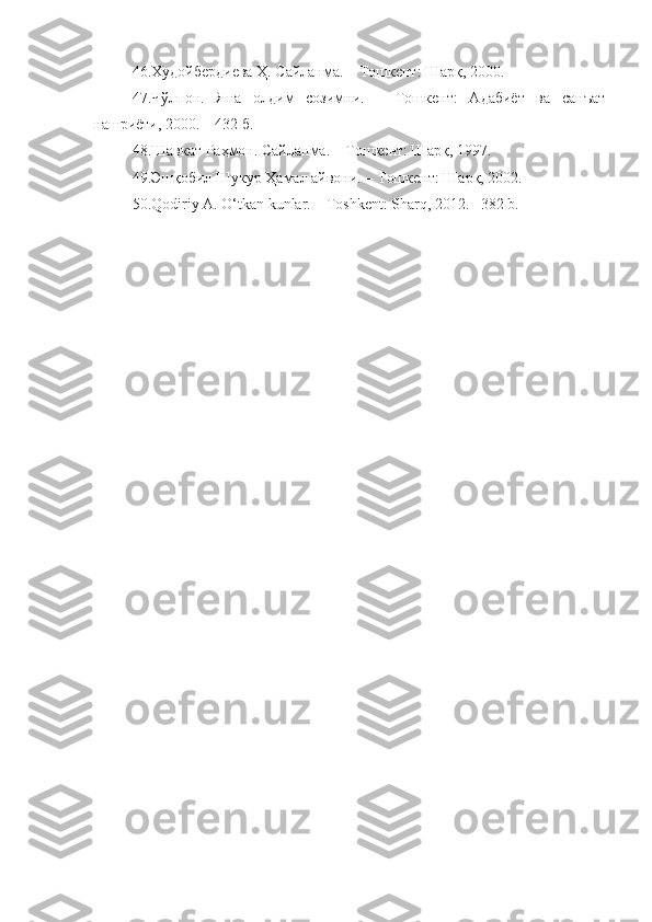 46. Худойбердиева Ҳ. Сайланма. –   Тошкент: Шарқ, 2000.
47. Чўлпон.   Яна   олдим   созимни.   –   Тошкент:   Адабиёт   ва   санъат
нашриёти, 2000. – 432 б.
48.Шавкат Раҳмон. Сайланма. – Тошкент: Шарқ, 1997.
49.Эшқобил Шукур Ҳамал айвони. – Тошкент: Шарқ, 2002.
50.Qodiriy A. O‘tkan kunlar. – Toshkent: Sharq, 2012. –382 b. 