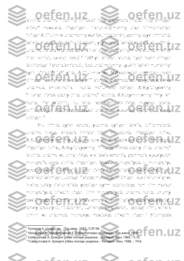 kitobida   undalma   “Gapning   bo‘laklari   bilan   grammatik   jihatdan   bog‘lanmagan
so‘zlar”   mavzusida   o‘rganilgan.   Tilshunosligimizning   ulkan   bilimdonlaridan
bo‘lgan A.G‘ulomov undalmaning vazifasi, ifodalanishi, gapning qaysi o‘rinlarida
kelishi,   shunga   ko‘ra   ma’no   ifodalashi,   yoyiq   tarzda   kelishi   va   mana   shu   o‘rinda
undalma o‘z tarkibida predikativlik hosil qilishi mumkinligini shu kitobda misollar
bilan   izohlab,   asoslab   beradi. 7
  1956-yil   chiqqan   kitobda   ilgari   nashr   qilingan
kitoblardagi fikrlar takrorlanadi, faqat undalmalarning uyushib kelishi mumkinligi
aytib   o‘tiladi. 8
  1961-yilda   A.G‘ulomov   va   M.Asqarovalar   tomonidan   nashr
qilingan  “Hozirgi   o‘zbek   adabiy   tili”   kitobida  undalmada   intonatsiya   masalasi   va
undalmada   emotsionallik     haqida   ma’lumotlar   berilgan.   A.Sayfullayevning
“Hozirgi   o‘zbek   adabiy   tilida   undalma”   kitobida   A.Sulaymonovning   ilmiy   ishi
haqida   fikr   bildirilib,   bu   ishda   keltirilgan   o‘z-o‘ziga   murojaat   tarzida
qo‘llaniladigan  undalmalar,  murakkab  undalmalar     xususidagi   fikrlar   mulohazaga
tortilgan.  9
 
Shu   o‘rinda   aytish   zarurki,   yuqorida   aytilgan   darslik,   qo‘llanmalarda
undalma   boshqa   sintaktik   birliklar   bilan   bir   qatorda   o‘rganilgan   bo‘lsa,
A.Sulaymonovning   ilmiy   ishida   esa   atov   gap   va   vokativ   gaplar   bilan   bir   qatorda
o‘rganilgan   bo‘lsa,   A.Sayfullayevning     “Hozirgi   o‘zbek   adabiy   tilida   undalma”
kitobida   undalma   va   uning   o‘ziga   xos   leksik-semantik,   grammatik   xususiyatlari
monografik   tarzda   alohida   o‘rganilgan.   Mazkur   monografiyada   to   monografiya
yaratilgan   davr   –   1968-yilga   qadar   o‘zbek   tilshunsoligida   undalma   o‘rganilgan
darsliklar keltirilgan, ulardagi fikrlarga munosabat bildirilgan. Rus tilshunosligi va
boshqa   turkiy   tilshunoslikda   yaratilgan   ayrim   tadqiqotlarga   ham   olim   mazkur
monografiyada   to‘xtalib   o‘tgan.   Olim   monografiyada   undalma   haqida   umumiy
tavsif   bergan.   Bu   birlikning   leksik-semantik,   morfologik-sintaktik   xususiyatlari,
tarixiy   taraqqiyoti,   ifodalanishi,   tuzilishiga   ko‘ra   turlari,     gapdagi   o‘rni,   stilistik
tomoni   va   undalmada   intonatsiya   masalasiga   to‘xtalib   o‘tgan. 10
  Shuningdek
7
  Ғуломов А. Содда гап.  –Тошкент, 1955.–Б.97-98.
8
 Маъруфов А., Абдураҳмонов Ғ. Ўзбек тилидан қўлланма. –Тошкент, 1956. 
9
  Сайфуллаев А. Ҳозирги ўзбек тилида ундалма. –Тошкент: Фан, 1968. –Б.10.
10
  Сайфуллаев А. Ҳозирги ўзбек тилида ундалма. –Тошкент: Фан, 1968. – 74 б. 