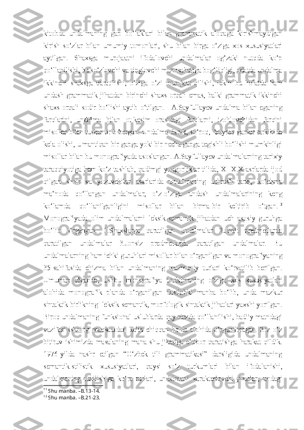 kitobda   undalmaning   gap   bo‘laklari   bilan   grammatik   aloqaga   kirishmaydigan
kirish   so‘zlar   bilan   umumiy   tomonlari,   shu   bilan   birga   o‘ziga   xos   xususiyatlari
aytilgan.   Shaxsga   murojaatni   ifodalovchi   undalmalar   og‘zaki   nutqda   ko‘p
qo‘llanilishi, bu so‘zlovchi va tinglovchi munosabatiga bog‘liqligi, odatda undalma
ikkinchi   shaxsga   qaratilishi,   o‘ziga   o‘zi   murojaat   qilishi,   lekin   bu   holatda   ham
undash   grammatik   jihatdan   birinchi   shaxs   orqali   emas,   balki   grammatik   ikkinchi
shaxs   orqali   sodir   bo‘lishi   aytib   o‘tilgan. 11
  A.Sayfullayev   undalma   bilan   eganing
farqlarini,   undalma   bilan   ot-kesim   orasidagi   farqlarni,   izohlovchidan   farqini
misollar bilan tushuntirib bergan. Undalma darak, so‘roq,  buyruq gaplar tarkibida
kela olishi, u mantiqan bir gapga yoki bir necha gapga tegishli bo‘lishi mumkinligi
misollar bilan bu monografiyada asoslangan. A.Sayfullayev undalmalarning tarixiy
taraqqiyotiga ham  ko‘z tashlab, qadimgi yodgorliklar tilida, XI-XIX asrlarda ijod
qilgan   shoir   va   yozuvchilar   asarlarida   undalmaning   uchrash   tarzi,   ko‘chma
ma’noda   qo‘llangan   undalmalar,   o‘z-o‘ziga   undash   undalmalarining   keng
ko‘lamda   qo‘llanilganligini   misollar   bilan   birma-bir   keltirib   o‘tgan. 12
Monografiyada   olim   undalmalarni   leksik-semantik   jihatdan   uch   asosiy   guruhga
bo‘lib   o‘rgangan.   1.Shaxslarga   qaratilgan   undalmalar   2.Jonli   predmetlarda
qaratilgan   undalmalar   3.Jonsiz   predmetlarda   qaratilgan   undalmalar.   Bu
undalmalarning ham ichki guruhlari misollar bilan o‘rganilgan va monografiyaning
35-sahifasida   chizma   bilan   undalmaning   mazmuniy   turlari   ko‘rsatilib   berilgan.
Umuman   olganda,   ushbu   monografiya   undalmaning   o‘ziga   xos   xususiyatlari
alohida   monografik   planda   o‘rganilgan   dastlabki   manba   bo‘lib,   unda   mazkur
sintaktik birlikning  leksik-semantik, morfologik-sintaktik jihatlari yaxshi yorilgan.
Biroq undalmaning funksional uslublarda qay tarzda qo‘llanilishi, badiiy matndagi
vazifasi   ishning   maqsadidan   kelib   chiqqan   holda   alohida   o‘rganilmagan.   Biz   o‘z
bitiruv   ishimizda   masalaning   mana   shu   jihatiga   e’tibor   qaratishga   harakat   qildik.
1976-yilda   nashr   etilgan   “O‘zbek   tili   grammatikasi”   darsligida   undalmaning
semantik-stilistik   xususiyatlari,   qaysi   so‘z   turkumlari   bilan   ifodalanishi,
undalmaning   tuzilishiga   ko‘ra   turlari,   undalmani   xarakterlovchi   jihatlar,   undagi
11
  Shu manba. –B.13-14.
12
  Shu manba. –B.21-23. 