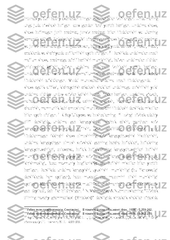 intonatsiya turli badiiy asarlardan olingan misollar bilan izohlangan.  Undalmaning
unga   juda   o‘xshash   bo‘lgan     atov   gapdan   farqi   yoritib   berilgan.   Undalma   shaxs,
shaxs   bo‘lmagan   jonli   predmet,   jonsiz   predmet   bilan   ifodalanishi   va   ularning
semantik-stilistik funksiyalari batafsil o‘rganilgan. Shaxs bo‘lmagan jonli predmet
va jonsiz predmetlarga murojaat asosan, badiiy adabiyotda uchrashi, masal, matal,
ertaklarda va she’riyatda qo‘llanilishi aytib o‘tilgan. 13
  Darslikda undalmalar orqali
ma’lum   shaxs,   predmetga   ta’rif   berilishi   mumkinligi,   ba’zan   undalmalar   oldidan
aniqlovchisi   kelishi,   ba’zan   undalma   undalmani   izohlashi   yoritib   berilgan.
Undalma   orqali   so‘zlovchining   ma’lum   shaxs-predmetga   modal   munosabati
ifodalanishi   ta’kidlangan.   Modal   munosabat   undalma   orqali   ifodalanganda     1-
shaxs   egalik   affiksi,   kichraytirish-erkalash   shakllari   undalmaga   qo‘shilishi   yoki
undalma   oldidan   undov   so‘zlar   kelishi   haqida   firklar   berilgan.   Undalma   g‘azab,
nafrat,   mazax,   kesatish,   iltimos,   achinish,   erkalash,   hurmat,   shodlik,   tabrik,
chaqirish, mamnunlik kabi emotsional munosabatlarni ifodalashi darslikda misollar
bilan   aytib   o‘tilgan. 14
  R.Sayfullayeva   va   boshqalarning     “Hozirgi   o‘zbek   adabiy
tili”   darsligida   undalma   gap   kengayishida   ishtirok   etishi,   mantiqan   so‘z
kengaytiruvchisi   maqomida   bo‘lishi,   gap   tarkibidagi   ifodalangan   yoki
ifodalanmagan   ikkinchi   shaxs   olmoshining   so‘z   kengaytiruvchisi   hisoblanishi,
undalma   kengaytirgan   olmosh   so‘zshakl   gapning   barcha   bo‘laklari,   bo‘lakning
kengaytiruvchilari,   qolaversa,   bo‘lak   bo‘laklarining   kengaytiruvchilari   bo‘lishi
mumkinligi,     biroq   u   kengayayotgan   so‘z   bilan   bog‘langanda   grammatik   aloqaga
kirishmasligi,   faqat   mazmuniy   bog‘lanishga   ega   bo‘lishi   misollar   bilan   yoritib
berilgan.   Darslikda   undalma   kengayishi,   uyushishi     mumkinligi   (bu   fikr   avvalgi
darsliklarda   ham   aytilgan),   hatto   mustaqil   gap   maqomini   olishi   mumkinligi
aytilgan.   Mana   shu   o‘rinda   darslik   mualliflari   undalmaning   bu   ko‘rinishi   vokativ
gap   deyiladi,   deb   fikr   bildirishgan. 15
  N.Mahmudov,   A.Nurmonovlarning   “O‘zbek
tilining   nazariy   grammatikasi   (Sintaksis)”   darsligida   sintaktik   shakllar   o‘rtasida
13
  Ўзбек тили грамматикаси. Синтаксис.     II  томлик, 2-том.  –Тошкент: Фан,  1976. –Б.259-262.
14
  Ўзбек тили грамматикаси. Синтаксис.     II  томлик, 2-том.  –Тошкент: Фан,  1976. –Б.262 -270 .
15
  Sayfullayeva R.R., Mengliyev B.R., Boqiyeva G.H., Qurbonova M.M., Yunusova Z.Q., Abuzalova M.Q. Hozirgi
o‘zbek adabiy tili. –Toshkent: 2010. –Б.533-535. 