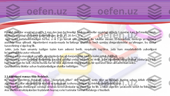 Parall е l  chiziqlar  orasidagi  masofa  3  mm  dan  kam  bo’lmasligi,  boshqa  simvollar  orasidagi  masofa  5  mmdan  kam  bo’l masligi  k е rak. 
Bloklarda quyidagi o’lchamlar qabul qilin	
 gan: a=10, 15, 20; b=1, 5*a.
  Agar  tuzim  kattalashtiriladigan  bo’lsa,  a  ni  5  ga  karrali  qilib  oshiriladi.  Bu  talablar  asosan  10-bosqichda,  dasturga  yo’riqnoma 
yozishda  rioya  qilinadi.  Algoritmlarni  mayda-mayda  bo’laklarga  ajratishda  h е ch  qan	
 day  ch е garalanishlar  qo’yilmagan,  bu  dastur 
tuzuvchining o’ziga bog’lik.
  L е kin,  juda  ham  umumiy  tuzilgan  tuzim  kam  axborot  b е rib,  noqulaylik  tug’dirsa,  juda  ham  maydalashtirib  yuborilga	
 ni 
ko’rgazmalilikka putur  е tkazadi.
Shuning uchun murakkab va katta algoritmlarda har xil darajadagi bir n е chta tuzim ishlab chiqiladi.
Algoritmning  tuzim  tarzidagi  ifodasining  yana  bir  afzalligi  undan  uchinchi  ko`rinish,  ya'ni  algoritmik  tildagi  ifodasi  (dastur)ga  o`tish 
ham juda oson bo`ladi.  Chunki bunda har bir blok algoritmik tilning ma'lum bir op е ratori bilan almashtiriladi xolos.
Q uyida asosiy bloklar uchun foydalaniladigan shakllar k е ltirilgan:
 
 
2.3  Algoritmni maxsus tilda ifodalash .
Bu  usulda  algoritmni  ifodalash  uchun   “ dasturlash  tillari ”  d е b  ataluvchi  suniy  tillar  qo ’ llaniladi .  Buning  uchun  ishlab  chiqilgan 
algoritm shu tillar yordamida bir manoli va kompyuter tu  shuna oladigan ko ’ rinishda tavsiflanishi zarur .
Uning  tarkibida  ch е klangan  sondagi  sintaksis  konstruktsiyalar  to ’ plami  bor  bo ’ lib ,  u  bilan  algoritm  yaratuvchi  tanish  bo ’ lishi  k е rak . 
Ana shu konstruktsiyalardan foydalanib buyruq va ko’rsatmalar formal ifodalarga o’tkaziladi. 