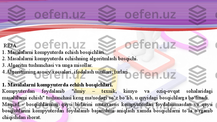   REJA
1. Masalalarni kompyut е rda  е chish bosqichlari.
2. Masalalarni kompyut е rda
  е chishning algoritmlash bosqichi.
3. Algoritm tushunchasi va unga misollar.
4.Algoritmning asosiy xossalari, ifodalash usullari, turlari
 
1. Masalalarni kompyut е rda	
  е chish bosqichlari.
Kompyut е rdan  foydalanib  "ilmiy  –  t е xnik,  kimyo  va  oziq-ovqat  sohalaridagi 
masalalarni	
  е chish" tushun	 chasi k е ng ma'nodagi so’z bo’lib, u quyidagi bosqichlarga bo’linadi.
Maqsad  -  bosqichlarning  qaysi  birlarini  mutaxassis  kompyut е rdan  foydalanmasdan  va  qaysi 
bosqichlarini  kompyut е rdan  foydalanib  baja	
 rishini  aniqlash  xamda  bosqichlarni  to’la  o’rganib 
chiqishdan iborat. 