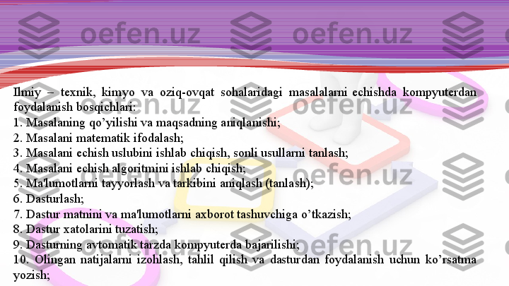 Ilmiy  –  t е xnik,  kimyo  va  oziq-ovqat  sohalaridagi  masalalarni  е chishda  kompyut е rdan 
foydalanish bosqich	
 lari:
1. Masalaning qo’yilishi va maqsadning aniqlanishi;
2. Masalani mat е matik ifodalash;
3. Masalani	
  е chish uslubini ishlab chiqish, sonli usullarni tanlash;
4. Masalani
  е chish algoritmini ishlab chiqish;
5. Ma'lumotlarni tayyorlash va tarkibini aniqlash (tanlash);
6. Dasturlash;
7. Dastur matnini va ma'lumotlarni axborot tashuvchiga o’tkazish;
8. Dastur xatolarini tuzatish;
9. Dasturning avtomatik tarzda kompyut е rda bajarilishi;
10.  Olingan  natijalarni  izohlash,  tahlil  qilish  va  dastur	
 dan  foydalanish  uchun  ko’rsatma 
yozish; 