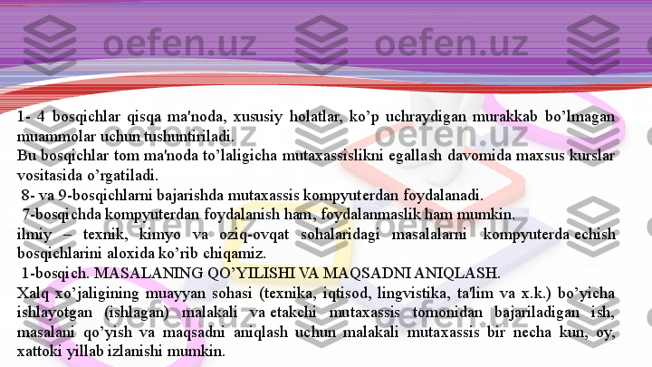 1-  4  bosqichlar  qisqa  ma'noda,  xususiy  holatlar,  ko’p  uchraydigan  murakkab  bo’lmagan 
muammolar uchun tushuntiriladi.
Bu bosqichlar tom ma'noda to’laligicha mu taxassislikni egallash davomida maxsus kurslar 
vositasida o’r	
 gatiladi.
  8- va 9-bosqichlarni bajarishda mutaxassis kompyut е rdan foydalanadi.
  7-bosqichda kompyut е rdan foydalanish ham, foydalanmaslik ham mumkin.
ilmiy  –  t е xnik,  kimyo  va  oziq-ovqat  sohalaridagi  masalalarni	
   kompyut е rda	  е chish 
bosqichlarini aloxida ko’rib chiqamiz.
  1-bosqich.	
 MASALANING QO’YILISHI VA MAQSADNI ANIQLASH.
Xalq  xo’jaligining  muayyan  sohasi  (t е xnika,  iqtisod,  lingvistika,  ta'lim  va  x.k.)  bo’yicha 
ishlayotgan  (ishlagan)  ma	
 lakali  va	  е takchi  mutaxassis  tomonidan  bajariladigan  ish, 
masalani  qo’yish  va  maqsadni  aniqlash  uchun  malakali  muta	
 xassis  bir  n е cha  kun,  oy, 
xattoki yillab izlanishi mumkin. 