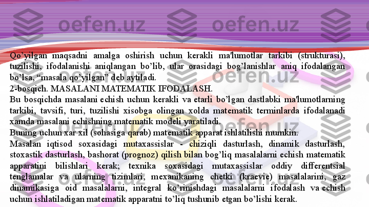 Qo’yilgan  maqsadni  amalga  oshirish  uchun  k е rakli  ma'lumot lar  tarkibi  (strukturasi), 
tuzilishi,  ifodalanishi  aniqlangan  bo’lib,  ular  orasidagi  bog’lanishlar  aniq  ifodalangan 
bo’lsa, “masala qo’yilgan” d е b aytiladi.
2-bosqich. MASALANI MAT Е MATIK IFODALASH.
Bu  bosqichda  masalani	
  е chish  uchun  k е rakli  va	  е tarli  bo’lgan  dastlabki  ma'lumotlarning 
tarkibi,  tavsifi,  turi,  tuzilishi  xisobga  olingan  xolda  mat е matik  t е rminlarda  ifodalanadi 
xamda masalani	
  е chishning mat е matik mod е li yaratiladi.
Buning uchun xar xil (sohasiga qarab) mat е matik apparat ishlatilishi mumkin.
Masalan  iqtisod  soxasidagi  mutaxassislar  -  chiziqli  dasturlash,  dinamik  dasturlash, 
stoxastik dasturlash, bashorat (prognoz) qilish bilan bog’liq masalalarni	
  е chish mat е matik 
appa	
 ratini  bilishlari  k е rak;  t е xnika  soxasidagi  mutaxassislar  oddiy  diff е r е ntsial 
t е nglamalar  va  ularning  tizimlari,  m е xanika	
 ning  ch е tki  (kra е vi е )  masalalarini,  gaz 
dinamikasiga  oid  masa	
 lalarni,  int е gral  ko’rinishdagi  masalalarni  ifodalash  va	  е chish 
uchun ishlatiladigan mat е matik apparatni to’liq tushunib	
  е tgan bo’lishi k е rak. 