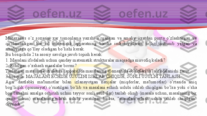 Mutaxassis  o’z  soxasini  xar  tomonlama  yaxshi  o’rgangan  va  amaliy  jixatdan  puxta  o’zlashtirgan  va 
qo’llaniladigan  har  xil  mat е matik  apparatning  barcha  imkoniyatlarini  to’liq  tushunib  y е tgan  va 
amaliyotga qo’llay oladigan bo’lishi k е rak.
Bu bosqichda 2 ta asosiy savolga javob topish k е rak:
1. Masalani ifodalash uchun qanday mat е matik strukturalar maqsadga muvofiq k е ladi?
2.  Е chilgan o’xshash masalalar bormi?
Tanlangan mat е matik struktura (apparat)da masalaning el е  	
m е ntida ob' е ktlari to’la ifodalanishi zarur.
3-bosqich. MASALANI	
  Е CHISH USULINI ISHLAB CHIQISH, SONLI USULNI TANLASH.
Agar  dastlabki  ma'lumotlar  bilan  izlanayotgan  natijalar  (miqdorlar,  ma'lumotlar)  o’rtasida  aniq 
bog’liqlik  (qonuni	
 yat)  o’rnatilgan  bo’lib  va  masalani	  е chish  uslubi  ishlab  chiqilgan  bo’lsa  yoki  o’sha 
bog’lanishni  amalga  oshirish  uchun  tayyor  sonli  usul  (lar)  tanlab olinib  (masala  uchun,  masalaning  bir 
qismi  uchun)  masalaning	
  е chish  uslubi  yaratilgan  bo’lsa,  “masalani	  е chish  uslubi  ishlab  chiqilgan” 
d е yiladi. 