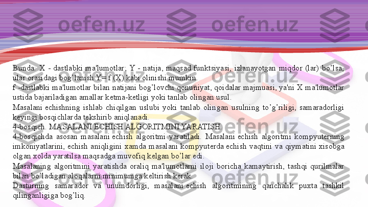 Bunda:  X  -  dastlabki  ma'lumotlar;  Y  -  natija,  maqsad  funktsiyasi,  izlanayotgan  miqdor  (lar)  bo’lsa, 
ular orasidagi bog’lanish Y= f (X) kabi olinishi mumkin.
f -dastlabki ma'lumotlar bilan natijani bog’lovchi qonu niyat, qoidalar majmuasi, ya'ni X ma'lumotlar 
ustida ba	
 jariladigan amallar k е tma-k е tligi yoki tanlab olingan usul.
Masalani
  е chishning  ishlab  chiqilgan  uslubi  yoki  tanlab  olin	 gan  usulning  to’g’riligi,  samaradorligi 
k е yingi bosqichlarda t е k	
 shirib aniqlanadi.
4-bosqich. MASALANI
  Е CHISH ALGORITMINI YARATISH.
4-bosqichda  asosan  masalani	
  е chish  algoritmi  yaratiladi.  Masalani	  е chish  algoritmi  kompyut е rning 
imkoniyatlarini,	
  е chish  aniqligini  xamda  masalani  kompyut е rda	  е chish  vaqtini  va  qiymatini  xisobga 
olgan xolda yaratilsa maqsadga muvofiq k е lgan bo’lar edi.
Masalaning  algoritmini  yaratishda  oraliq  ma'lumotlarni  ilo	
 ji  boricha  kamaytirish,  tashqi  qurilmalar 
bilan bo’ladigan aloqalarni minimumga k е ltirish k е rak.
Dasturning  samarador  va  unumdorligi,  masalani	
  е chish  algo	 ritmining  qanchalik  puxta  tashkil 
qilinganligiga bog’liq. 