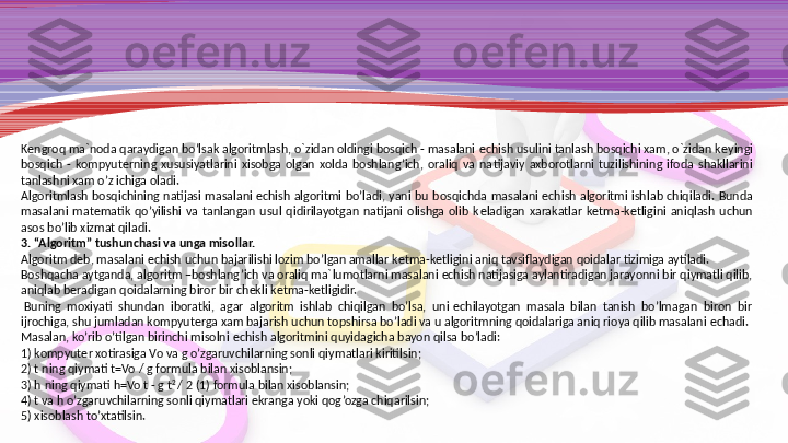 K е ngroq ma`noda qaraydi gan bo’lsak algoritmlash, o`zidan oldingi bosqich - masalani  е chish usulini tanlash bosqichi xam, o`zidan k е yingi 
bosqich  -  kompyut е rning  xususiyatlarini  xisobga  olgan  xolda  boshlang’ich,  oraliq  va  na	
 tijaviy  axborotlarni  tuzilishining  ifoda  shakllarini 
tanlashni xam o’z ichiga oladi.
Algoritmlash  bosqichining  natijasi  masalani  е chish  algoritmi  bo’ladi,  yani  bu  bosqichda  masalani  е chish  algoritmi  ish	
 lab  chiqiladi.  Bunda 
masalani  mat е matik  qo’yilishi  va  tanlangan  usul  qidirilayotgan  natijani  olishga  olib  k е ladigan  xarakatlar  k е tma-k е tligini  aniqlash  uchun 
asos bo’lib xizmat qiladi.
3. “Algoritm” tushunchasi va unga misollar.
Algoritm d е b, masalani  е chish uchun bajarilishi lozim bo’lgan amallar k е tma-k е tligini aniq tavsiflaydigan qoidalar tizimiga aytiladi.
Boshqacha aytganda, algoritm –boshlang’ich va oraliq ma`	
 lumotlarni masalani  е chish natijasiga aylantiradigan jarayonni bir qiymatli qilib, 
aniqlab b е radigan qoidalarning biror bir ch е kli k е tma-k е tligidir.
  Buning  moxiyati  shundan  iboratki,  agar  algoritm  ishlab  chiqilgan  bo’lsa,  uni  е chilayotgan  masala  bilan  tanish  bo’lmagan  biron  bir 
ijrochiga, shu jumladan kompyut е rga xam bajarish uchun top	
 shirsa bo’ladi va u algoritmning qoidalariga aniq rioya qilib masalani  е chadi.
Masalan, ko’rib o’tilgan birinchi misolni  е chish algoritmini quyidagicha bayon qilsa bo’ladi:
1) kompyut е r xotirasiga Vo va g o’zgaruvchilarning sonli qiy	
 matlari kiritilsin;
2) t ning qiymati t=Vo / g formula bilan xisoblansin;
3) h ning qiymati h=Vo t - g t 2 
/ 2 (1) formula bilan xisoblansin;
4) t va h o’zgaruvchilarning sonli qiymatlari ekranga yoki qog’ozga chiqarilsin;
5) xisoblash to’xtatilsin. 