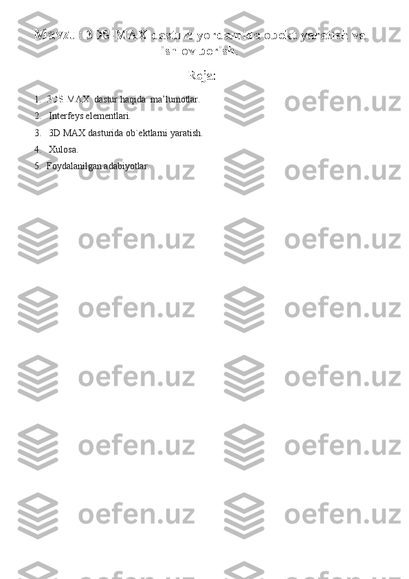 1Mavzu:   3DS-MAX dasturi yordamida obekt yaratish va
ishlov berish.
                                                        
                                              Reja:
1. 3DS-MAX   dastur haqida  ma’lumotlar.
2.  Interfeys elementlari.
3.  3D MAX dasturida ob`ektlarni yaratish.
4.  Xulosa.
5. Foydalanilgan adabiyotlar.
  