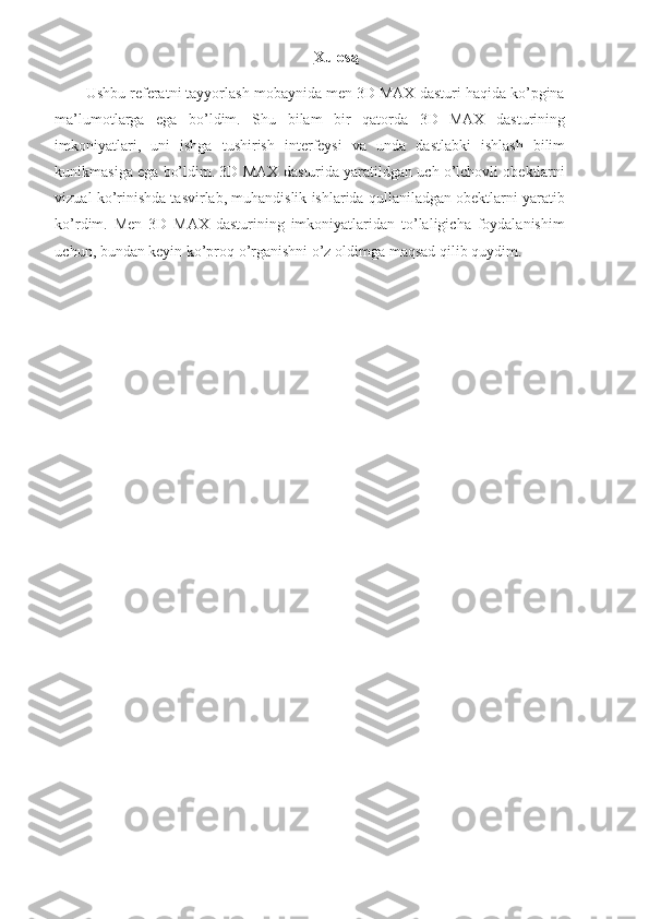 11Xulosa
Ushbu referatni tayyorlash mobaynida men 3D MAX dasturi haqida ko’pgina
ma’lumotlarga   ega   bo’ldim.   Shu   bilam   bir   qatorda   3D   MAX   dasturining
imkoniyatlari,   uni   ishga   tushirish   interfeysi   va   unda   dastlabki   ishlash   bilim
kunikmasiga ega bo’ldim. 3D MAX   dasturida yaratildgan uch o’lchovli obektlarni
vizual ko’rinishda tasvirlab, muhandislik ishlarida qullaniladgan obektlarni yaratib
ko’rdim.   Men   3D   MAX   dasturining   imkoniyatlaridan   to’laligicha   foydalanishim
uchun,   bundan   keyin   ko’proq   o’rganishni   o’z   oldimga   maqsad   qilib   quydim. 