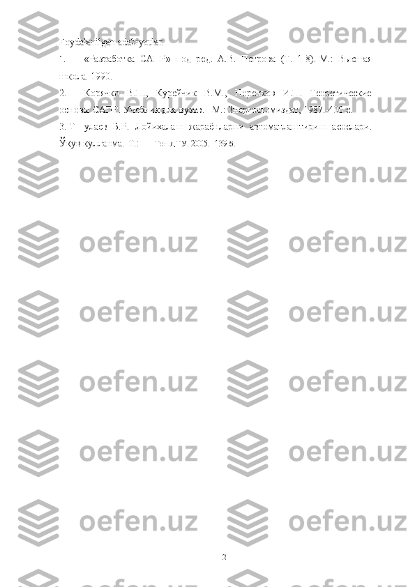 12Foydalanilgan adabiyotlar:
1. «Разработка   САПР»   под   ред.   А.В.   Петрова   (Т.   1-8).-М.:   Высшая
школа.   1990.
2. Корячко   В.П.,   Курейчик   В.М.,   Норенков   И.П.   Теоретические
основы   САПР.   Учебник   для вузов.   –М.:   Знергоатомиздат,   1987.-400   с.
3. Т улаев   Б.Р.   Лойихалаш   жараёнларни   автоматлаштириш   асослари.
Ўқув   қулланма.-Т.: ТошДТУ.   2005. -139 б. 