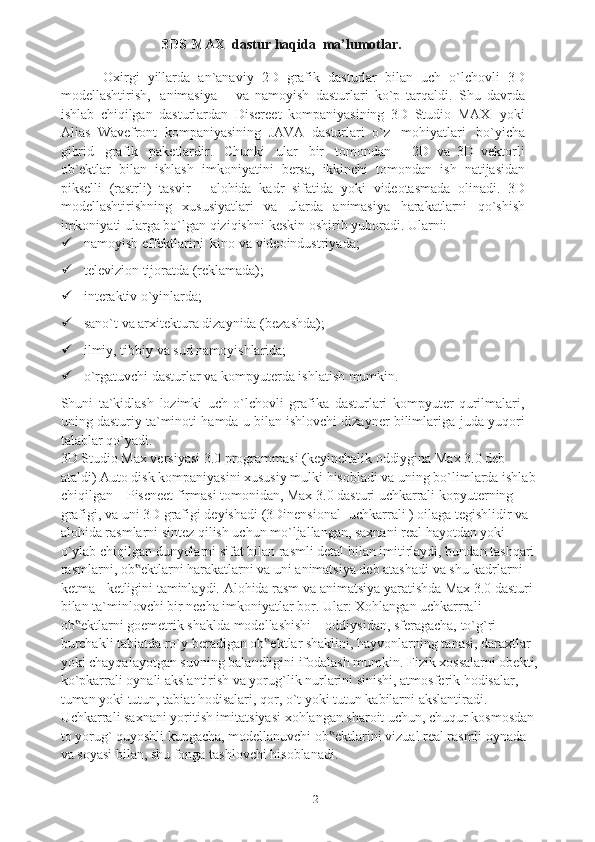 2                             3DS-MAX   dastur haqida  ma’lumotlar.
          O xirgi   yillarda   an`anaviy   2D   grafik   dasturlar   bilan   uch   o`lchovli   3D
modellashtirish,   animasiya       va   namoyish   dasturlari   ko`p   tarqaldi.   Shu   davrda
ishlab   chiqilgan   dasturlardan   Discreet   kompaniyasining   3D   Studio   MAX   yoki
Alias   Wavefront   kompaniyasining   JAVA   dasturlari   o`z   mohiyatlari   bo`yicha
gibrid   grafik   paketlardir.   Chunki   ular   bir   tomondan       2D   va   3D   vektorli
ob`ektlar   bilan   ishlash   imkoniyatini   bersa,   ikkinchi   tomondan   ish   natijasidan
pikselli   (rastrli)   tasvir   -   alohida   kadr   sifatida   yoki   videotasmada   olinadi.   3D
modellashtirishning   xususiyatlari   va   ularda   animasiya   harakatlarni   qo`shish
imkoniyati   ularga   bo`lgan   qiziqishni   keskin   oshirib yuboradi.   Ularni:
 namoyish   effektlarini   kino   va   videoindustriyada;
 televizion   tijoratda   (reklamada);
 interaktiv   o`yinlarda;
 sano`t   va   arxitektura   dizaynida   (bezashda);
 ilmiy,   tibbiy   va   sud   namoyishlarida;
 o`rgatuvchi   dasturlar   va   kompyuterda   ishlatish   mumkin.
Shuni   ta`kidlash   lozimki   uch   o`lchovli   grafika   dasturlari   kompyuter   qurilmalari,
uning dasturiy ta`minoti hamda u bilan ishlovchi dizayner bilimlariga   juda   yuqori
talablar   qo`yadi.
3D Studio Max versiyasi 3.0 programmasi (keyinchalik oddiygina Max 3.0 deb 
ataldi) Auto disk kompaniyasini xususiy mulki hisobladi va uning bo`limlarda ishlab
chiqilgan – Piscneet firmasi tomonidan, Max 3.0 dasturi uchkarrali kopyuterning 
grafigi, va uni 3D grafigi deyishadi (3Dinensional- uchkarrali ) oilaga tegishlidir va 
alohida rasmlarni sintez qilish uchun mo`ljallangan, saxnani real hayotdan yoki 
o`ylab chiqilgan dunyolarni sifat bilan rasmli detal bilan imitirlaydi, bundan tashqari 
rasmlarni, ob ektlarni harakatlarni va uni animatsiya deb atashadi va shu kadrlarni ‟
ketma - ketligini taminlaydi.  Alohida rasm va animatsiya yaratishda Max 3.0 dasturi 
bilan ta`minlovchi bir necha imkoniyatlar bor. Ular: Xohlangan uchkarrrali 
ob ektlarni goemetrik shaklda modellashishi – oddiysidan, sferagacha, to`g`ri 	
‟
burchakli tabiatda ro`y beradigan ob ektlar shaklini, hayvonlarning tanasi, daraxtlar 	
‟
yoki chayqalayotgan suvning balandligini ifodalash mumkin. Fizik xossalarni obekti,
ko`pkarrali oynali akslantirish va yorug`lik nurlarini sinishi, atmosferik hodisalar, 
tuman yoki tutun, tabiat hodisalari, qor, o`t yoki tutun kabilarni akslantiradi. 
Uchkarrali saxnani yoritish imitatsiyasi xohlangan sharoit uchun, chuqur kosmosdan 
to yorug` quyoshli kungacha, modellanuvchi ob ektlarini vizual real rasmli oynada 	
‟
va soyasi bilan, shu fonga tashlovchi hisoblanadi.  