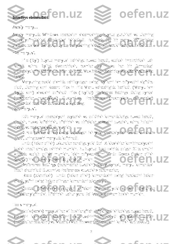 3Interfeys elementlari.
Asosiy   menyu.
Asosiy   menyuda   Windows   operatsion   sistemasining   buyruq   guruhlari   va   ularning
tanlov   yo nalishlari‟   standartlari   ishlatiladi.   Pastroqda   har   bir   menyu   bo limining	‟
qisqacha   tashxisi   berilgan,   buyruq   menyusining   ishlatilishi   kerakli   darajada ishlatiladi.
File menyusi.
File   (fayl)   buyruq   menyusi   ochishga   ruxsat   beradi,   saqlash   importirlash   uch
karrali   sahna   faylini   eksportirlash,   rasmlar   faylini   va   har   bir   formatdagi
animatsiyalarini ko rish. Bundan tashqari, Max 3.0 konfegurirlay va tuzatishga	
‟   ruxsat
beradi.
Menyuning   pastki   qismida   ochilayotgan   oxirgi   fayllarni   ism   ro yxatini	
‟   sig dira	‟
oladi,   ularning   soni   Recent   Files   in   File   Menu   schetchigida   beriladi.   (Menyu   ism
faylda   soni)   xissasini   qo shadi   Files   (Fayllar)   Preference   Settings	
‟   dialog   oynasi
(parametrlar   nastroykasi)   Customizes   Preferences   (nastroyka>   parametrlar)
komandasi   orqali   chiqariladi   va   u 9   ga teng.
Edit   menyusi.
Edit   menyusi   operatsiyani   qaytarish   va   qoldirish   komandalariga   ruxsat   beradi,
ajratish,   nusxa   ko chirish,   o chirish   va   ob ektlar   xossasini   tuzatish,   sahna   holatini	
‟ ‟ ‟
tiklash va   registratsiyalash   mumkin.
- Undo   (Bekor   qilish)-oxirgi   bajarilgan   ish   yoki   operatsiyani   harakatini   bekor
qiladi,   uning   tasviri   menyuda ko rinadi.	
‟
Undo   (Bekor   qilish)   uskunalar   paneliga   yoki   Ctrl+Z   klavishlar   kombinatsiyasini
bosish orqali amalga oshirish mumkin. Bu buyruq faqat oxirida   qolgan 20 ta amalni
xotirada   saqlab   qolishi   mumkin,   lekin   ro yxat   hajmi   Undo	
‟   Cevets   (bekor   qilish
darajasi)   hisoblagich   yordamida   oshishi   mumkin.
Preference   Settings   (parametrlar   tuzatishi)   dialog   oynasi,   menyu   komandasi
orqali   chaqiriladi   Customize   Preferences   <tuzatish>   parametrlar;
-Redo   (takrorlash)   –Undo   (bekor   qilish)   komandasini   oxirgi   harakatini   bekor
qiladi,   ya ni	
‟   oxirgi   bekor   qilingan komandani   takrorlaydi.
Deleted   (o chirish)-belgilangan	
‟   ob ektni	‟   o chiradi	‟   yoki   sahnani   belgilangan
ob ektlar	
‟   yig indisi.	‟   O chirish	‟   uchun   yana   Del   knopkasini   ham   bosish   mumkin.
Tools   menyusi.
Tools   (servis)   menyusi har   xil boshlang ich	
‟   ob ektlarni	‟   ishlatishga   ruxsat   beradi,
suzuvchi   komandali   politralarni   chaqiruvchini   ta minlaydi
‟   va   Material   Editor
(materiallar redaktori) va Material/Map Browser (materiallarni ko rish kart	
‟   tekstur). 