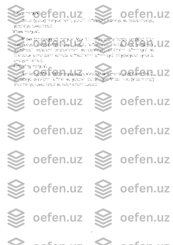 4Group   menyusi.
Group   (gurux)   menyusi   ismli,   guruhli   ob ektlarni   buzishga   va   redaktorlashga,‟
yaratishga ruxsat   beradi.
Views   menyusi.
Views   (proektsiyalar)   menyusi   Max   3.0   ob ektlarning   barcha   aspektlar   bilan	
‟
tasvirlashga   boshqarishiga   ruxsat   beradi,   ko rsatishni	
‟   hisobga   olib,   yordamchi
koordinatali   setkalarni   tenglashtirishi   va   aktivirlash   qoldirishni   ta minlaydi	
‟   va
boshqaruv   komandasini   sahnada   ko rsatilishini   ta minlaydi   proyeksiyalar   oynasida	
‟ ‟
amalgam   oshiradi.
Rendering   menyusi.
Rendering   (Vizuallash)   menyusi   sahna   viziallashuv   komandalariga   ruxsat   beradi,
animatsiya   eskizlarini   ko rish	
‟   va   yaratish   dialogi   oyna   Video   Post   (videomontaj)
chaqirishiga ruxsat   beradi   va   parametrlarni   tuzatadi. 
