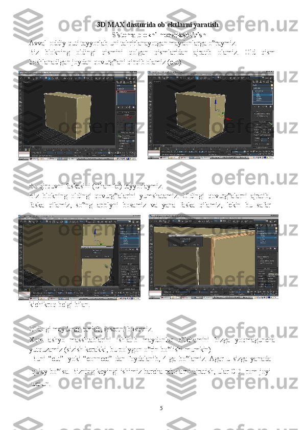 53D MAX dasturida ob`ektlarni yaratish .
Sistema   blokni   modellashtirish
Avval   oddiy   quti   tayyorlab   uni   tahrirlanayotgan   maydonlarga   o raymiz.‟  
Biz   blokning   oldingi   qismini   qolgan   qismlaridan   ajratib   olamiz.   Old   qism
boshlanadigan   joydan qovurg ani	
‟   qirqib olamiz (cut). 
                                                     
Bu   qirquvni   faskasini   (Chamfer)   tayyorlaymiz.
Biz   blokning   oldingi   qovurg alarini
‟   yumshatamiz.   Oldingi   qovurg alarni	‟   ajratib,
faska   qilamiz,   so ng   applyni   bosamiz	
‟   va   yana   faska   qilamiz,   lekin   bu   safar
kichikroq belgi   bilan.
                                            
Oldingi   maydonni   tanlab,   insertni   bosamiz.
Xom   ashyo   masshtablarini   ishlatib   maydonlar   o lchamini	
‟   bizga   yoqmaguncha
yutquzamiz   (sizish   kerakki, bu   polygon   o rin	
‟   bo lishi	‟   mumkin)
Buni   “cut”   yoki   “connect”   dan   foydalanib,   4   ga   bo lamiz.   Agar   u   sizga	
‟   yanada
qulay bo lsa. Bizning keyingi ishimiz barcha rebolarni ajratish, ular CD-	
‟   rom   joyi
uchun. 