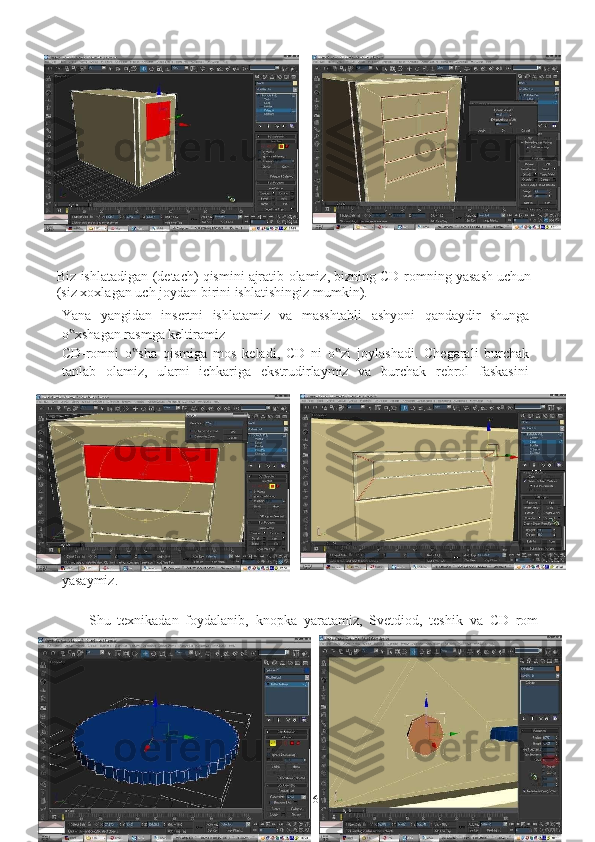 6 
Biz   ishlatadigan   (detach)   qismini   ajratib   olamiz,   bizning   CD-romning   yasash   uchun  
(siz xoxlagan   uch joydan   birini ishlatishingiz   mumkin).
Yana   yangidan   insertni   ishlatamiz   va   masshtabli   ashyoni   qandaydir   shunga
o xshagan rasmga keltiramiz‟
CD-romni   o sha	
‟   qismiga   mos   keladi,   CD   ni   o zi	‟   joylashadi.   Chegarali   burchak
tanlab   olamiz,   ularni   ichkariga   ekstrudirlaymiz   va   burchak   rebrol   faskasini
yasaymiz.
Shu   texnikadan   foydalanib,   knopka   yaratamiz,   Svetdiod,   teshik   va   CD   rom 