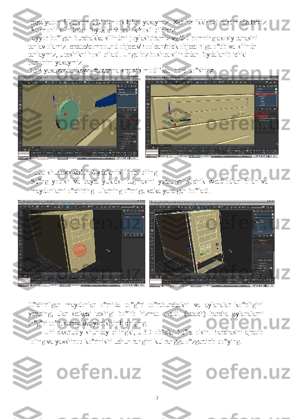 7regulyator.   Silindirni   100   tomoni   bilan   yasaymiz. Xar   bir   ikkinchi   reboni   ajratamiz.
8   tomonli   silindrdan   foydalanib   teshik   hosil   qilamiz.
Tayyor   bo lgan‟   burchakka   silindrni   joylashtiramiz   va   CD-romning   asosiy   tanasini 
tanlav olamiz.   create/compound objects/Boolean/pick object B ga o tib va	
‟    silindr 
tanlaymiz, u teshikni hosil qiladi. Unga biz boshqa silindrdan foydalanib   ichki  
tomonini   yasaymiz.
Buni   yasagandankeyin   faqatgina   smooth   modifikat    orini   qo shing	
‟
Huddi   shu   texnikadan   foydalanib   floppi   qiling
So ng	
‟   yoqish   va   qayta   yuklash   tugmasini   yarating.   Kichik   svetdiodlari   bilan   va
maydonlarni   o chiring.	
‟   Ularning   o rniga	‟   setka yaralgan   bo ladi.	‟
O chirilgan   maydonlar   o rnida   to g ri   to rtburchakni   va   aylanalar   ko pligini	
‟ ‟ ‟ ‟ ‟ ‟
yarating,   ular   setkani   teshigi   bo lib	
‟   hizmat   qiladi.   (attach)   barcha   aylanalarni
to g ri	
‟ ‟   to rtburchakka	‟   yopishtirib chiqing.
Uni   ekstrudiy   shunday   qilingki,   u   3D   ob ekti   bo la   olsin.   Barchasini   ajratib	
‟ ‟
oling   va yaxshiroq   ko rinishi	
‟   uchun   rangini   kul   rangga   o zgartirib	‟   qo ying.	‟ 