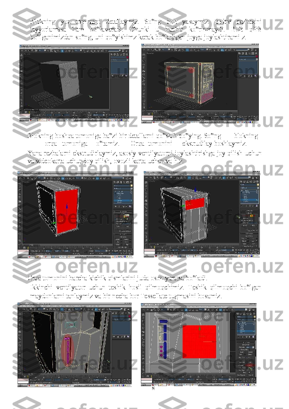 8Blokning   yon   tomonini   detallaymiz.   So ng‟   bolt   yasaymiz.   Boltni   rezbasini
tayyorlamasa   ham   bo laveradi.	
‟   Chunki   u   baribir   ko rinmaydi.   Bolt	‟   qilib
bo lganimizdan	
‟   so ng,	‟   uni   qo yishimz	‟   kerak   bo ladigan	‟   joyga   joylashtirami   z.
Blokning   boshqa   tomoniga   ba zi	
‟   bir   detallarni   qo shib	‟   qo ying. So ng	‟ ‟ blokning
orqa tomoniga o tamiz.	
‟ Orqa tomonini ekstrudilay   boshlaymiz.
Yana rezbalarni ekstrudirlaymiz, asosiy ventilyatorni joylashtirishga joy qilish   uchun
va   videokarta uchun   joy   qilish,   ovozli   karta uchun   va   h.z.
Orqa   tomonini   barcha   kichik   qismlarini   juda   oson   yaratsa   bo ladi.	
‟
Ikkinchi   ventilyator   uchun   teshik   hosil   qilmoqchimiz.   Teshik   qilmoqchi   bo lgan	
‟
maydonlarni   tanlaymiz   va   bir   necha   bor   Tessellate   tugmasini   bosamiz. 