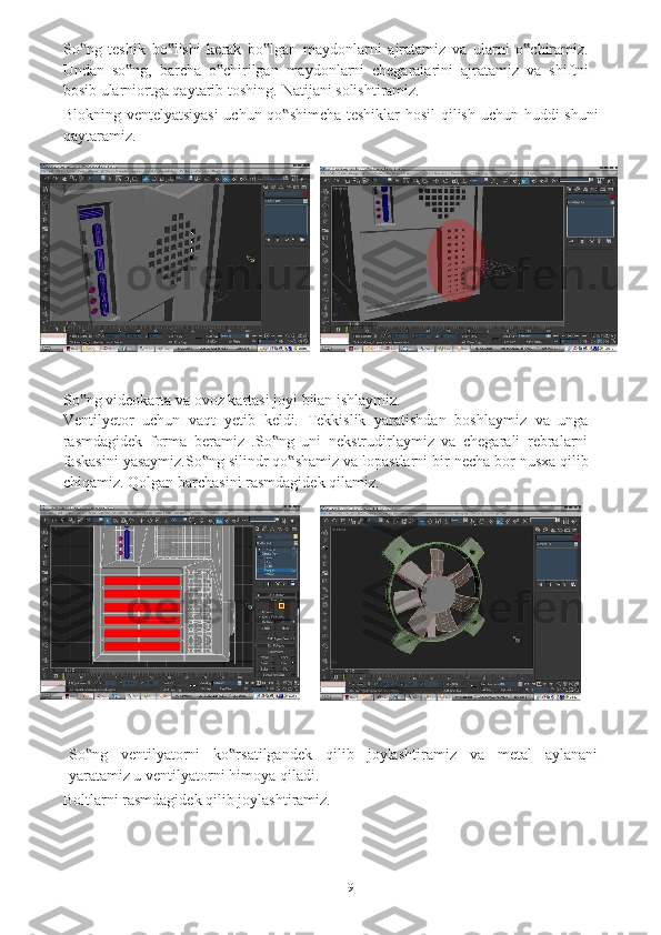 9So ng‟   teshik   bo lishi	‟   kerak   bo lgan	‟   maydonlarni   ajratamiz   va   ularni   o chiramiz.	‟
Undan   so ng,   barcha   o chirilgan   maydonlarni   chegaralarini   ajratamiz	
‟ ‟   va   shiftni
bosib ularniortga qaytarib   toshing.   Natijani   solishtiramiz.
Blokning   ventelyatsiyasi   uchun   qo shimcha	
‟   teshiklar   hosil   qilish   uchun   huddi   shuni
qaytaramiz.
So ng	
‟   videokarta   va   ovoz   kartasi   joyi   bilan   ishlaymiz.
Ventilyetor   uchun   vaqt   yetib   keldi.   Tekkislik   yaratishdan   boshlaymiz   va   unga
rasmdagidek   forma   beramiz   .So ng   uni   nekstrudirlaymiz   va   chegarali   rebralarni	
‟
faskasini   yasaymiz.So ng	
‟   silindr   qo shamiz	‟   va   lopastlarni   bir   necha   bor   nusxa   qilib
chiqamiz.   Qolgan   barchasini   rasmdagidek   qilamiz.  
So ng	
‟   ventilyatorni   ko rsatilgandek	‟   qilib   joylashtiramiz   va   metal   aylanani
yaratamiz u   ventilyatorni   himoya qiladi.
Boltlarni   rasmdagidek   qilib   joylashtiramiz. 