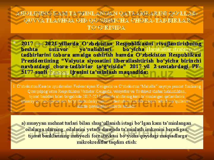 AHOLINING KAM TA’MINLANGAN QATLAMLARINI QO‘LLAB-AHOLINING KAM TA’MINLANGAN QATLAMLARINI QO‘LLAB-
QUVVATLASHGA OID QO‘SHIMCHA CHORA-TADBIRLAR QUVVATLASHGA OID QO‘SHIMCHA CHORA-TADBIRLAR 
TO‘G‘RISIDA TO‘G‘RISIDA 

2017  —  2021-yillarda  O‘zbekiston  Respublikasini  rivojlantirishning 2017  —  2021-yillarda  O‘zbekiston  Respublikasini  rivojlantirishning 
beshta  ustuvor  yo‘nalishlari  bo‘yicha beshta  ustuvor  yo‘nalishlari  bo‘yicha  Harakatlar strategiyasi	 
tadbirlarini  tobora  amalga  oshirish  hamda  O‘zbekiston  Respublikasi tadbirlarini  tobora  amalga  oshirish  hamda  O‘zbekiston  Respublikasi 
Prezidentining  “Valyuta  siyosatini  liberallashtirish  bo‘yicha  birinchi Prezidentining  “Valyuta  siyosatini  liberallashtirish  bo‘yicha  birinchi 
navbatdagi  chora-tadbirlar  to‘g‘risida”  2017-yil  2-sentabrdagi  PF-navbatdagi  chora-tadbirlar  to‘g‘risida”  2017-yil  2-sentabrdagi  PF-
5177-sonli	
 5177-sonli  Farmoni
 	ijrosini ta’minlash maqsadida:  ijrosini ta’minlash maqsadida: 
1. O‘zbekiston Kasaba uyushmalari Federatsiyasi Kengashi va O‘zbekiston “Mahalla” xayriya jamoat fondining
Qoraqalpog‘iston Respublikasi Va zirlar Kengashi, viloyatlar va Toshkent shahar hokimliklari,
  tijorat banklari bilan birgalikda 2017-2018-yillarda aholining kam ta’minlangan qatlamlarini 
ijtimoiy qo‘llab-quvvatlash bo‘yicha hududiy manzilli dasturlarini ishlab chiqish taklifi ma’qullansin, 
ularda quyidagilar nazarda tutiladi: 
a) muayyan mehnat turlari bilan shug‘ullanish istagi bo‘lgan kam ta’minlangan 
oilalarga ularning    oilalarini yetarli darajada ta’minlash imkonini beradigan,
  tijorat banklarining imtiyozli foiz stavkasi bo‘yicha quyidagi maqsadlarga
  mikrokreditlar taqdim etish:  