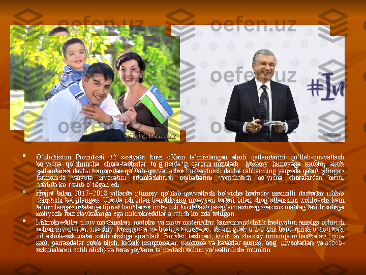 
O‘zbekiston  Prezidenti  12  sentyabr  kuni  «Kam  ta’minlangan  aholi  qatlamlarini  qo‘llab-quvvatlash O‘zbekiston  Prezidenti  12  sentyabr  kuni  «Kam  ta’minlangan  aholi  qatlamlarini  qo‘llab-quvvatlash 
bo‘yicha  qo‘shimcha  chora-tadbirlar  to‘g‘risida"gi qarorni	 imzoladi.  Ijtimoiy  himoyaga  muhtoj  aholi bo‘yicha  qo‘shimcha  chora-tadbirlar  to‘g‘risida"gi	 qarorni	 imzoladi.  Ijtimoiy  himoyaga  muhtoj  aholi 
qatlamlarini davlat tomonidan qo‘llab-quvvatlashni kuchaytirish davlat rahbarining yaqinda qabul qilingan qatlamlarini davlat tomonidan qo‘llab-quvvatlashni kuchaytirish davlat rahbarining yaqinda qabul qilingan 
farmonida  valyuta  siyosatini  erkinlashtirish  oqibatlarini  yumshatish  bo‘yicha  choralardan  birini farmonida  valyuta  siyosatini  erkinlashtirish  oqibatlarini  yumshatish  bo‘yicha  choralardan  birini 
sifatida	
 ko‘rsatib o‘tilgan	 edi.sifatida	 ko‘rsatib o‘tilgan	 edi.

Hujjat  bilan  2017−2018  yillarda  ijtimoiy  qo‘llab-quvvatlash  bo‘yicha  hududiy  manzilli  dasturlar  ishlab Hujjat  bilan  2017−2018  yillarda  ijtimoiy  qo‘llab-quvvatlash  bo‘yicha  hududiy  manzilli  dasturlar  ishlab 
chiqilishi  belgilangan.  Ularda  ish	
 bilan  bandlikning  muayyan  turlari  bilan  shug‘ullanishni  xohlovchi  kam chiqilishi  belgilangan.  Ularda  ish bilan  bandlikning  muayyan  turlari  bilan  shug‘ullanishni  xohlovchi  kam 
ta’minlangan oilalarga tijorat banklarini imtiyozli kreditlash jamg‘armasining maxsus mablag‘lari hisobiga ta’minlangan oilalarga tijorat banklarini imtiyozli kreditlash jamg‘armasining maxsus mablag‘lari hisobiga 
imtiyozli foiz stavkalariga ega mikrokreditlar ajratish ko‘zda tutilgan.imtiyozli foiz stavkalariga ega mikrokreditlar ajratish ko‘zda tutilgan.

Mikrokreditlar tikuv mashinalari, matolar va	
 zarur materiallar, hunarmandchilik faoliyatini amalga oshirish Mikrokreditlar tikuv mashinalari, matolar va zarur materiallar, hunarmandchilik faoliyatini amalga oshirish 
uchun inventarlar, maishiy, kompyuter va	
 boshqa texnikalar, shuningdek o‘z-o‘zini band qilish uchun turli uchun inventarlar, maishiy, kompyuter va boshqa texnikalar, shuningdek o‘z-o‘zini band qilish uchun turli 
xil  asbob-uskunalar  sotib  olishga  ajratiladi.  Bundan  tashqari,  kreditlar  shaxsiy  tomorqa  uchastkalari  (qora xil  asbob-uskunalar  sotib  olishga  ajratiladi.  Bundan  tashqari,  kreditlar  shaxsiy  tomorqa  uchastkalari  (qora 
mol,  parrandalar  sotib  olish,  kichik  issiqxonalar,  molxona  va	
 kataklar  qurish,  bog‘  inventarlari  va	 asbob-mol,  parrandalar  sotib  olish,  kichik  issiqxonalar,  molxona  va	 kataklar  qurish,  bog‘  inventarlari  va	 asbob-
uskunalarini sotib olish) va	
 turar joylarni ta’mirlash uchun yo‘naltirilishi mumkin.uskunalarini sotib olish) va turar joylarni ta’mirlash uchun yo‘naltirilishi mumkin. 