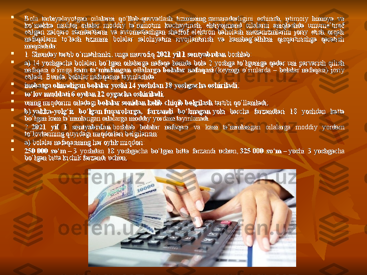 
Bola  tarbiyalayotgan  oilalarni  qo‘llab-quvvatlash  tizimining samaradorligini  oshirish,  ijtimoiy  himoya  va Bola  tarbiyalayotgan  oilalarni  qo‘llab-quvvatlash  tizimining samaradorligini  oshirish,  ijtimoiy  himoya  va 
ko‘makka  muhtoj  oilalar  moddiy  ta’minotini  kuchaytirish,  ehtiyojmand  oilalarni  aniqlashda  umume’tirof ko‘makka  muhtoj  oilalar  moddiy  ta’minotini  kuchaytirish,  ehtiyojmand  oilalarni  aniqlashda  umume’tirof 
etilgan  xalqaro  standartlarni  va  avtomatlashgan  shaffof  elektron  baholash  mexanizmlarini  joriy  etish  orqali etilgan  xalqaro  standartlarni  va  avtomatlashgan  shaffof  elektron  baholash  mexanizmlarini  joriy  etish  orqali 
nafaqalarni  to‘lash  tizimini  bolalar  salohiyatini  rivojlantirish  va  kambag‘allikni  qisqartirishga  qaratish nafaqalarni  to‘lash  tizimini  bolalar  salohiyatini  rivojlantirish  va  kambag‘allikni  qisqartirishga  qaratish 
maqsadida:maqsadida:

1. Shunday tartib o‘rnatilsinki, unga muvofiq	
 1. Shunday tartib o‘rnatilsinki, unga muvofiq 
2021 yil 1	 sentyabrdan	 2021 yil 1	 sentyabrdan	 
boshlab:boshlab:

a)a)
 	
14  yoshgacha  bolalari  bo‘lgan  oilalarga  nafaqa  hamda  bola  2  yoshga  to‘lguniga  qadar  uni  parvarish  qilish  14  yoshgacha  bolalari  bo‘lgan  oilalarga  nafaqa  hamda  bola  2  yoshga  to‘lguniga  qadar  uni  parvarish  qilish 
nafaqasi  o‘rniga	
 nafaqasi  o‘rniga 
kam  ta’minlangan  oilalarga  bolalar  nafaqasikam  ta’minlangan  oilalarga  bolalar  nafaqasi
 	(keyingi  o‘rinlarda  –  bolalar  nafaqasi)  joriy  (keyingi  o‘rinlarda  –  bolalar  nafaqasi)  joriy 
etiladi. Bunda, bolalar nafaqasini tayinlashda:etiladi. Bunda, bolalar nafaqasini tayinlashda:

inobatga olinadigan bolalar yoshi 14 yoshdaninobatga olinadigan bolalar yoshi 14 yoshdan
  
18 yoshgacha oshiriladi18 yoshgacha oshiriladi
;;

to‘lov muddati 6 oydan 12 oygacha oshiriladito‘lov muddati 6 oydan 12 oygacha oshiriladi
;;

uning miqdorini oiladagi	
 uning miqdorini oiladagi 
bolalar sonidan kelib chiqib belgilashbolalar sonidan kelib chiqib belgilash
 	tartibi qo‘llaniladi; tartibi qo‘llaniladi;

b)b)
  
yakka-yolg‘iz  bo‘lganyakka-yolg‘iz  bo‘lgan
  
fuqarolarga,  farzandi  bo‘lmaganfuqarolarga,  farzandi  bo‘lmagan
 
yoki  barcha  farzandlari  18  yoshdan  katta  yoki  barcha  farzandlari  18  yoshdan  katta 
bo‘lgan kam ta’minlangan oilalarga moddiy yordam tayinlanadi.bo‘lgan kam ta’minlangan oilalarga moddiy yordam tayinlanadi.

2.	
 2. 
2021  yil  1  sentyabrdan2021  yil  1  sentyabrdan
 	boshlab  bolalar  nafaqasi  va  kam  ta’minlangan  oilalarga  moddiy  yordam  boshlab  bolalar  nafaqasi  va  kam  ta’minlangan  oilalarga  moddiy  yordam 
to‘lovlarining quyidagi miqdorlari belgilansin:to‘lovlarining quyidagi miqdorlari belgilansin:

a)	
 a) 
bolalar nafaqasining har oylik miqdori:bolalar nafaqasining har oylik miqdori:

250	
 000  so‘m	 250	 000  so‘m	 
–	 3  yoshdan  18  yoshgacha  bo‘lgan  bitta  farzandi  uchun,	 –	 3  yoshdan  18  yoshgacha  bo‘lgan  bitta  farzandi  uchun,	 
325	 000  so‘m	 325	 000  so‘m	 
–	 yoshi  3  yoshgacha – yoshi  3  yoshgacha 
bo‘lgan bitta kichik farzandi uchun;bo‘lgan bitta kichik farzandi uchun; 