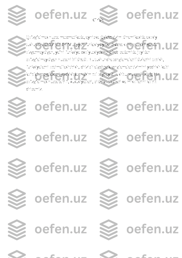 Kirish
Qo’zg’almas  nuqta matematikada, ayniqsa diskret tizim dinamikasida asosiy 
tushunchalardan biridir. Muayyan funktsiya yoki diskret soha qo'llanilganda 
o'zgarmaydigan, ya’ni funksiya evolyutsiyasining haq qadamida joyidan 
qo’zg’almaydigan nuqtani bildiradi. Bu tushuncha tenglamalar ildizlarini topish, 
funksiyalarni optimallashtirish, chiziqli algebraik tenglamalar tizimini yechish kabi
ko‘plab masalalarni yechishda muhim rol o‘ynaydi. Ushbu mustaqil ishda biz 
qo’zg’almas nuqta ta'rifi, xususiyatlari, qidirish usullari va misollarini ko'rib 
chiqamiz. 