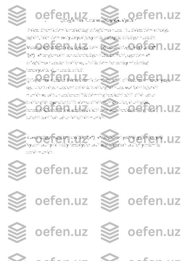 1. Qo’zg’almas nuqta va uning xususiyatlari
Diskret dinamik tizim kontekstidagi qo’zg’almas nuqta - bu diskret tizim sohasiga 
tegishli, lekin tizim evolyutsiyasi jarayonida o'z joyida qoladigan nuqtadir.
Matematik jihatdan diskret dinamik tizim f(x) uchun qo‘zg‘almas nuqta x* 
f(x*)=x* tenglamasini qanoatlantiradigan nuqtadir. Ya'ni, agar tizim x* 
qo’zg’almas nuqtadan boshlansa, u holda tizim har qanday miqdordagi 
iteratsiyasida shu nuqtada qoladi.
Qo’zg’almas  nuqtalar diskret dinamik tizimlarni tahlil qilishda muhim ahamiyatga
ega. Ular boshqa nuqtalarni topishda boshlang’ich nuqta vazifasini bajarishi 
mumkin va ushbu nuqtalar atrofida tizimning harakatini tahlil qilish uchun 
boshlang'ich qiymatlar bo'lib xizmat qilishi mumkin. Ular, shuningdek, 
barqarorlik, beqarorlik va tartibsizlik kabi tizim xatti-harakatlarining har xil 
turlarini tasniflash uchun ishlatilishi mumkin.
Ruxsat etilgan nuqtalarni analitik, f(x*)=x* tenglamani yechish yo'li bilan yoki 
Nyuton usuli yoki oddiy iteratsiyalar usuli kabi takrorlash usullari yordamida 
topish mumkin. 