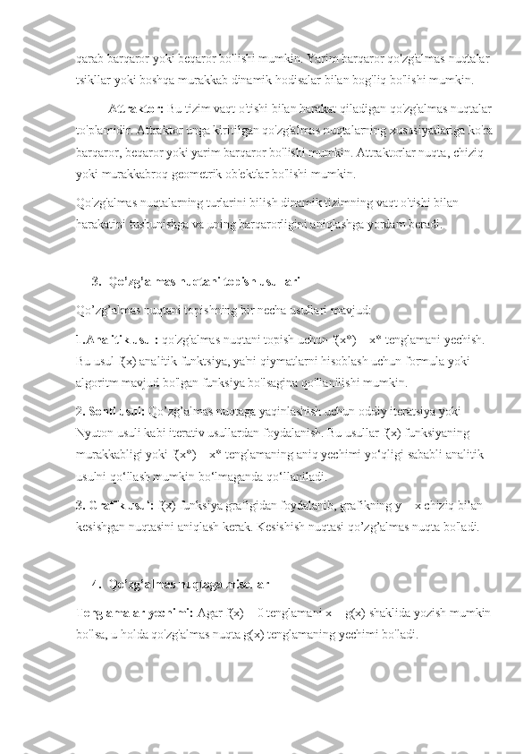 qarab barqaror yoki beqaror bo'lishi mumkin. Yarim barqaror qo'zg'almas nuqtalar 
tsikllar yoki boshqa murakkab dinamik hodisalar bilan bog'liq bo'lishi mumkin.
Attraktor:  Bu tizim vaqt o'tishi bilan harakat qiladigan qo'zg'almas nuqtalar
to'plamidir. Attraktor unga kiritilgan qo'zg'almas nuqtalarning xususiyatlariga ko'ra
barqaror, beqaror yoki yarim barqaror bo'lishi mumkin. Attraktorlar nuqta, chiziq 
yoki murakkabroq geometrik ob'ektlar bo'lishi mumkin.
Qo'zg'almas nuqtalarning turlarini bilish dinamik tizimning vaqt o'tishi bilan 
harakatini tushunishga va uning barqarorligini aniqlashga yordam beradi.
3. Qo’zg’almas nuqtani topish usullari
Qo’zg’almas nuqtani topishning bir necha usullari mavjud:
1.Analitik usul:  qo'zg'almas nuqtani topish uchun f(x*) = x* tenglamani yechish. 
Bu usul f(x) analitik funktsiya, ya'ni qiymatlarni hisoblash uchun formula yoki 
algoritm mavjud bo'lgan funksiya bo'lsagina qo'llanilishi mumkin.
2. Sonli usul:  Qo’zg’almas nuqtaga yaqinlashish uchun oddiy iteratsiya yoki 
Nyuton usuli kabi iterativ usullardan foydalanish. Bu usullar f(x) funksiyaning 
murakkabligi yoki f(x*) = x* tenglamaning aniq yechimi yo‘qligi sababli analitik 
usulni qo‘llash mumkin bo‘lmaganda qo‘llaniladi.
3. Grafik usul:  f(x) funksiya grafigidan foydalanib, grafikning y = x chiziq bilan 
kesishgan nuqtasini aniqlash kerak. Kesishish nuqtasi qo’zg’almas nuqta bo'ladi.
4. Qo’zg’almas nuqtaga misollar
Tenglamalar yechimi:  Agar f(x) = 0 tenglamani x = g(x) shaklida yozish mumkin
bo'lsa, u holda qo'zg'almas nuqta g(x) tenglamaning yechimi bo'ladi. 